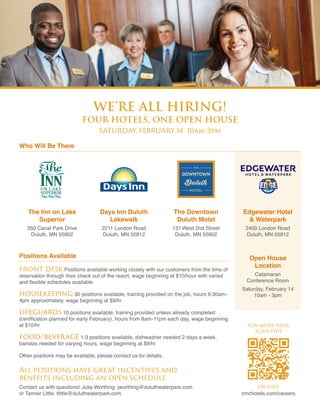 Who Will Be There
we’re all hiring!
four hotels, one open house
SATURDAY, FEBRUARY 14 10am-3pm
The Inn on Lake
Superior
350 Canal Park Drive
Duluth, MN 55802
Positions Available
front desk Positions available working closely with our customers from the time of
reservation through their check out of the resort, wage beginning at $10/hour with varied
and flexible schedules available
housekeeping 30 positions available, training provided on the job, hours 9:30am-
4pm approximately, wage beginning at $9/hr
lifeguards 10 positions available, training provided unless already completed
(certification planned for early February), hours from 8am-11pm each day, wage beginning
at $10/hr
food/beverage 1-3 positions available, dishwasher needed 2 days a week,
baristas needed for varying hours, wage beginning at $9/hr
Other positions may be available, please contact us for details.
Edgewater Hotel
& Waterpark
2400 London Road
Duluth, MN 55812
Open House
Location
Catamaran
Conference Room
Saturday, February 14
10am - 3pm
Days Inn Duluth
Lakewalk
2211 London Road
Duluth, MN 55812
The Downtown
Duluth Motel
131 West 2nd Street
Duluth, MN 55802
All positions have great incentives and
benefits including an open schedule
Contact us with questions! Julia Worthing: jworthing@duluthwaterpark.com
or Tanner Little: tlittle@duluthwaterpark.com
or visit 
zmchotels.com/careers
for more info,
scan this
 