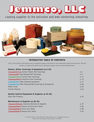 INTERACTIVE TABLE OF CONTENTS
Click on the product names below and on subsequent pages to be linked to more information within this document. Click the
Jemmco, LLC logo at the bottom of any subsequent page to return to this interactive menu.
Rollers, Roller Coverings & Equipment (p 2-22)
JemmTron Corona Treater Roll Coverings p 3
JemmSil High Release Roll Coverings p 4
JemmTrac Traction Roll Coverings p 12
JemmStat Conductive Roll Coverings p 14
JemmTac Web Cleaning Equipment p 17
JemmTac Web Cleaning Roll Coverings & Accessories p 20
Roller Cores p 22
Custom Sleeves p 23
Quality Control Equipment & Supplies (p 24-25)
Dyne Test Products p 25
Maintenance & Supplies (p 26-32)
JemmClean Cleaning Solutions & Supplies p 27
JemmStat Passive & Active Anti-Static p 28
JemmStat Active Anti-Static p 29
JemmStat Passive Anti-Static p 32
Leading supplier to the extrusion and web converting industries
P: 262.512.9559 • F: 262.478.1306 • www.jemmco.com • sales@jemmco.com
10936 N Port Washington Road, Mequon, WI 53092
 