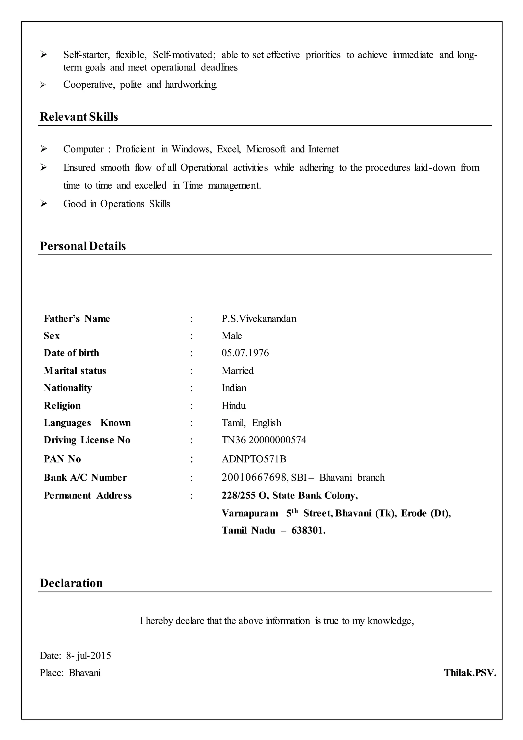  Self-starter, flexible, Self-motivated; able to set effective priorities to achieve immediate and long-
term goals and meet operational deadlines
 Cooperative, polite and hardworking.
RelevantSkills
 Computer : Proficient in Windows, Excel, Microsoft and Internet
 Ensured smooth flow of all Operational activities while adhering to the procedures laid-down from
time to time and excelled in Time management.
 Good in Operations Skills
PersonalDetails
Father’s Name : P.S.Vivekanandan
Sex : Male
Date of birth : 05.07.1976
Marital status : Married
Nationality : Indian
Religion : Hindu
Languages Known : Tamil, English
Driving License No : TN36 20000000574
PAN No : ADNPTO571B
Bank A/C Number : 20010667698, SBI – Bhavani branch
Permanent Address : 228/255 O, State Bank Colony,
Varnapuram 5th Street, Bhavani (Tk), Erode (Dt),
Tamil Nadu – 638301.
Declaration
I hereby declare that the above information is true to my knowledge,
Date: 8- jul-2015
Place: Bhavani Thilak.PSV.
 