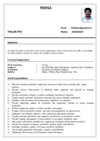 PROFILE
Email : thilakpsv@gmail.com
THILAK.PSV Mobile : 9629955567
Objective
To craft and sustain a successful career in your organization, where I can exercise my skills to cater things
in a better manner, exposure to various new technical aspects & grow.
Current Employment
Work Experience : 8 Years
Employer : M/s PRD Rigs India (Paranthaman Exporters).SEZ, Perundurai.
Designation : Production & Industrial Engineer
Industry : Mining / Drilling Rigs Manufacturing Unit.
Job Responsibilities
 Plan and coordinate production engineering processes on daily basis to produce high quality
products.
 Develop process improvements to effectively utilize equipment and materials to maximize
production.
 Develop operational strategies to achieve production and financial objectives.
 Identify unsafe operations and practices and report the same to Manager immediately.
 Establish safety procedures and environmental regulations for employees
 Provide engineering support for production and maintenance activities to ensure maximum
production.
 Perform engineering analysis to reduce downtime and outages.
 Evaluate current production activities and make recommendations for improvements.
 Implement cost reduction initiatives while maintaining high quality standards.
 Develop operating instructions and equipment specifications for production activities.
 Provides training and guidance to team members to accomplish production goals.
 Stay current with product specifications, engineering technology and production processes.
 Develop best practices to improve production capacity, quality and reliability.
 Investigate problems, analyze root causes and derive resolutions.
 Aid in budget preparation and monitor expenses and profitability.
 Maintaining ISO records for all Production related Documents.
 