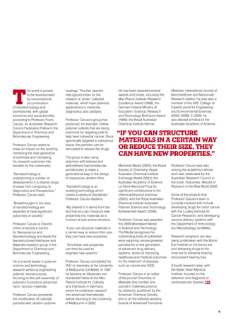T
he world is poised
to be revolutionised
by nanomedicine
[a combination
of nanotechnology and
biomedicine], with global
economic and social benefits,
according to Professor Frank
Caruso, an Australian Research
Council Federation Fellow in the
Department of Chemical and
Biomolecular Engineering.
Professor Caruso seeks to
make an impact on the world by
mentoring the next generation
of scientists and translating
his research outcomes into
benefits for the community.
“Nanotechnology is
underpinning a number of
developments in a diverse range
of areas from computing to
diagnostics and therapeutics,”
Professor Caruso said.
“Breakthroughs in the area
of nanotechnology are
expected to have significant
outcomes on society.”
Professor Caruso is Director
of the University’s Centre
for Nanoscience and
Nanotechnology and leads the
Nanostructured Interfaces and
Materials research group in the
Department of Chemical and
Biomolecular Engineering.
He is a world leader in polymer
science and technology
research aimed at engineering
polymer nanostructures,
focusing on the self-assembly of
polymers to produce advanced
nano- and bio-materials.
Professor Caruso pioneered
the modification of colloidal
particles with ultrathin polymer
coatings. This has opened
new opportunities for the
creation of ‘smart’ colloidal
materials, which have potential
applications in medicine,
diagnostics and catalysis.
Professor Caruso’s group has
produced, for example, hollow
polymer colloids that are being
examined for targeting cells to
help treat colorectal cancer. Once
specifically targeted to cancerous
tissue, the particles can be
stimulated to release the drugs.
The group is also using
polymers with tailored and
well-defined macromolecular
architectures to make a
generational leap in the design
of responsive ultrathin films.
“Nanotechnology is an
enabling technology which
covers a variety of disciplines,”
Professor Caruso explains.
“My interest in it stems from the
fact that you can introduce new
properties into materials as a
function of size and/or structure.
“If you can structure materials in
a certain way or reduce their size,
they can have new properties.
“And these new properties
can then be used to
engineer new systems.”
Professor Caruso completed his
PhD in chemistry at the University
of Melbourne (UniMelb). In 1997,
he became an Alexander von
Humboldt Fellow at the Max
Planck Institute for Colloids
and Interfaces in Germany,
where he undertook research
into advanced biomaterials,
before returning to the University
of Melbourne in 2002.
He has been awarded several
awards and prizes, including the
Max Planck Institute Research
Excellence Award (1998); the
German Federal Ministry of
Education, Science, Research
and Technology BioFuture Award
(1999); the Royal Australian
Chemical Institute Rennie
Memorial Medal (2000); the Royal
Society of Chemistry–Royal
Australian Chemical Institute
Exchange Medal (2001); the
Australian Academy of Science
Le Fèvre Memorial Prize for
significant contributions to the
chemical/physical sciences
(2005); and the Royal Australian
Chemical Institute Australian
Polymer Science and Technology
Achievement Award (2006).
Professor Caruso was awarded
the 2008 Woodward Medal
in Science and Technology.
The Medal recognises his
outstanding body of published
work exploring nanoengineered
particles for a new generation
of advanced drug delivery
systems, aimed at improving
healthcare and medical outcomes
for the treatment of diseases
such as cancer and AIDS.
Professor Caruso is an editor
of the journal Chemistry of
Materials (the number one
journal in materials science
by citations), published by the
American Chemical Society,
and is on the editorial advisory
boards of Advanced Functional
Materials, International Journal of
Nanomedicine and Nanoscale
Research Letters. He was also a
member of the ARC College of
Experts panel for Engineering
and Environmental Sciences
(2005–2008). In 2009, he
was elected a Fellow of the
Australian Academy of Science.
Professor Caruso was also
among the academics whose
work was celebrated by the
Australian Research Council in
the book, Outcomes: Results of
Research in the Real World 2008.
Some of the projects that
Professor Caruso’s team is
currently involved with include
developing drugs for colon cancer
with the Ludwig Institute for
Cancer Research, and developing
vaccine delivery systems with
the Department of Immunology
and Microbiology (UniMelb).
Research programs are also
being undertaken with the Bionic
Ear Institute on the bionic ear
and delivering drugs to the
inner ear to preserve hearing
and prevent hearing loss.
A fourth research area, with
the Baker Heart Medical
Institute, focuses on the
detection and diagnosis of
cardiovascular disease. RR
“If you can structure
materials in a certain way
or reduce their size, they
can have new properties.”
9
 
