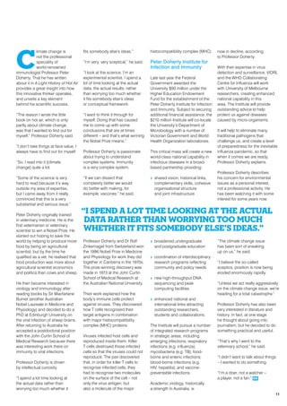 C
limate change is
not the professional
speciality of
world-renowned
immunologist Professor Peter
Doherty. That he has written
about it in A Light History of Hot Air
provides a great insight into how
this innovative thinker operates,
and unveils a key element
behind his scientific success.
“The reason I wrote the little
book on hot air, which is only
partly about climate change,
was that I wanted to find out for
myself,” Professor Doherty said.
“I don’t take things at face value, I
always have to find out for myself.
“So, I read into it [climate
change] quite a lot.
“Some of the science is very
hard to read because it’s way
outside my area of expertise,
but I came away from it really
convinced that this is a very
substantial and serious issue.”
Peter Doherty originally trained
in veterinary medicine. He is the
first veterinarian or veterinary
scientist to win a Nobel Prize. He
started out hoping to save the
world by helping to produce more
food by being an agricultural
scientist, but by the time he
qualified as a vet, he realised that
food production was more about
agricultural scientist economics
and politics than cows and sheep.
He then became interested in
virology and immunology after
reading books by Sir Macfarlane
Burnet (another Australian
Nobel Laureate in Medicine and
Physiology) and decided to do a
PhD at Edinburgh University on
the viral infection of sheep brains.
After returning to Australia he
accepted a postdoctoral position
with the John Curtin School of
Medical Research because there
was interesting work there on
immunity to viral infections.
Professor Doherty is driven
by intellectual curiosity.
“I spend a lot time looking at
the actual data rather than
worrying too much whether it
fits somebody else’s ideas.”
“I’m very, very sceptical,” he said.
“I look at the science. I’m an
experimental scientist. I spend a
lot of time looking at the actual
data, the actual results, rather
than worrying too much whether
it fits somebody else’s ideas
or conceptual framework.
“I want to think it through for
myself. Doing that has caused
me to come up with some
conclusions that are at times
different – and that’s what winning
the Nobel Prize means.”
Professor Doherty is passionate
about trying to understand
complex systems. Immunity
is a very complex system.
“If we can dissect that
complexity better we would
do better with making, for
example, vaccines,” he said.
Professor Doherty and Dr Rolf
Zinkernagel from Switzerland won
the 1996 Nobel Prize in Medicine
and Physiology for work they did
together in Canberra in the 1970s.
The prize-winning discovery was
made in 1973 at the John Curtin
School of Medical Research at
the Australian National University.
Their work explained how the
body’s immune cells protect
against viruses. They discovered
how T cells recognised their
target antigens in combination
with major histocompatibility
complex (MHC) proteins.
Viruses infected host cells and
reproduced inside them. Killer
T cells destroyed those infected
cells so that the viruses could not
reproduce. The pair discovered
that, in order for killer T cells to
recognise infected cells, they
had to recognise two molecules
on the surface of the cell – not
only the virus antigen, but
also a molecule of the major
histocompatibility complex (MHC).
Peter Doherty Institute for
Infection and Immunity
Late last year the Federal
Government awarded the
University $90 million under the
Higher Education Endowment
Fund for the establishment of the
Peter Doherty Institute for Infection
and Immunity. Subject to securing
additional financial assistance, the
$210 million Institute will co-locate
the University’s Department of
Microbiology with a number of
Victorian Government and World
Health Organization laboratories.
This critical mass will create a new
world-class national capability in
infectious diseases in a broad-
based partnership providing:
>> shared vision, historical links,
complementary skills, cohesive
organisational structure
and joint infrastructure
>> broadened undergraduate
and postgraduate education
>> coordination of interdisciplinary
research programs reflecting
community and policy needs
>> new high-throughput DNA
sequencing and peak
computing facilities
>> enhanced national and
international links attracting
outstanding researchers,
students and collaborations.
The Institute will pursue a number
of integrated research programs
in strategic areas, including
emerging infections; respiratory
infections (e.g. influenza);
mycobacteria (e.g. TB); food-
borne and enteric infections;
blood-borne infections (e.g.
HIV, hepatitis); and vaccine-
preventable infections.
Academic virology, historically
a strength in Australia, is
now in decline, according
to Professor Doherty.
With their expertise in virus
detection and surveillance, VIDRL
and the WHO Collaborating
Centre for Influenza will work
with University of Melbourne
researchers, creating enhanced
national capability in this
area. The Institute will provide
outstanding advice to help
protect us against diseases
caused by micro-organisms.
It will help to eliminate many
traditional pathogens that
challenge us, and create a level
of preparedness for the inevitable
influenza pandemic, so that
when it comes we are ready,
Professor Doherty explains.
Professor Doherty describes
his concern for environmental
issues as a personal interest,
not a professional activity. He
has been watching it with some
interest for some years now.
“The climate change issue
has been sort of sneaking
up on us,” he said.
“I believe the so-called
sceptics, position is now being
eroded enormously rapidly.
“Unless we act really aggressively
on the climate change issue, we’re
heading for a total catastrophe.”
Professor Doherty has also been
very interested in literature and
history. In fact, at one stage
he thought about going into
journalism, but he decided to do
something practical and useful.
“That’s why I went to the
veterinary school,” he said.
“I didn’t want to talk about things
– I wanted to do something.
“I’m a doer, not a watcher –
a player, not a fan.” RR
“I spend a lot time looking at the actual
data rather than worrying too much
whether it fits somebody else’s ideas.”
11
 