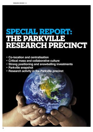 SPECIAL REPORT:
THE PARKVILLE
RESEARCH PRECINCT
• Co-location and centralisation
• Critical mass and collaborative culture
• Strong positioning and snowballing investments
• Parkville snapshot
• Research activity in the Parkville precinct
RESEARCH REVIEW 2009
12
 