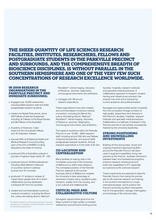 In 2008 research
organisations in the
Parkville Precinct and
immediate surrounds:
>> engaged over 10,000 researchers -
including 6500 research staff and 3500
postgraduate research students
>> hosted one Nobel Prize winner, some
200 Fellows of learned Academies
including 16 Fellows of the Royal Society
and 68 Fellows of the Australian
>> Academy of Sciences. It also
hosts 9 of the 23 Australia Fellows
and 16 Federation Fellows
>> secured 26% of all National Health and
Medical Research Council funding
(part of the 41% of NHMRC funding
attracted to the State of Victoria)
>> produced 24% of Australia’s outputs in
journals of highest impact factor (IF >20)
>> produced around 10,000 publications1
including 4000 different instances
of countries named in address
by-lines from 97 countries
>> produced 117 articles or reviews of
impact factor greater than 20 in which
collaborative country addresses
numbered 267 from 55 countries
>> created and commercialised numerous
medical innovations, including the Bionic
Ear, colony stimulating factors, Relenza®
,
Recaldent®
, retinal imaging, discovery
of Rotavirus, vaccines, diagnostics,
microsurgical instruments and antibiotics
>> managed a $1.3B annual
research expenditure.
These organisations have also created
and commercialised numerous medical
innovations, including the Bionic Ear,
colony stimulating factors, Relenza®
,
Recaldent®
, retinal imaging, discovery
of Rotavirus, vaccines, diagnostics,
microsurgical instruments, and antibiotics.
The research workforce within the Parkville
Precinct is over 10,000 – 6600 research
staff, including around 200 who are Fellows
of learned Academies, and around 3500
postgraduate research students. Annual
research expenditure is in the order of $1.3bn.
Co-location and
centralisation
Many facilities sit side by side in the
immediate surrounds of the University
of Melbourne or within easy distance.
The centralised position of the Parkville
Precinct, adjacent to the central
business district of Melbourne, enables
the University to take advantage of
downtown industry savvy, excellent public
transport, quality inner city housing, and
a rich cultural and intellectual life.
Critical mass and
collaborative culture
Synergistic opportunities grow from the
large numbers of high-quality co-located
researchers and clinicians working across
faculties, hospitals, research institutes
and specialist medical practices. A
collaborative approach to research, student
training and infrastructure provision has
evolved over time and is fostered by
current academic and political leaders.
Synergies and opportunities evolve constantly
from the co-location of large numbers of
high quality, researchers and clinicians in
the Precinct’s faculties, hospitals, research
institutes and specialist medical practices.
Collaboration is a hallmark of research in the
Precinct and this is now actively and explicitly
fostered by the University leadership.
Strong positioning
and snowballing
investments
Building off this strong base, recent and
ongoing investment approaching $5bn
around the Parkville Precinct has been
used to augment capabilities, bring new
partners to the Precinct, facilitate interactions
between basic and translational programs,
enhance research infrastructure and
build new capabilities in ICT, especially
as it pertains to life sciences research.
These investments are expected to take the
Parkville Precinct from being the premier
site for life sciences research and training
in the southern hemisphere to a major
international player, and to position the
Precinct as the key southern hemisphere
hub for the generation, storage, interrogation
and exchange of life sciences data.
The sheer quantity of life sciences research
facilities, institutes, researchers, Fellows and
postgraduate students in the Parkville Precinct
and surrounds, and the comprehensive breadth of
bioscience disciplines, is without parallel in the
southern hemisphere and one of the very few such
concentrations of research excellence worldwide.
* This data is based on information provided in annual
reports and on websites, and will include a number of
co-attributed publications.
13
 
