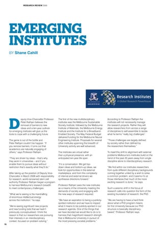 D
eputy Vice-Chancellor Professor
Peter Rathjen believes the
removal of barriers to new
ideas and a ten-year outlook
for emerging institutes will give us the
tools to cope with a challenging future.
The genie is out of the bottle and
Peter Rathjen couldn’t be happier. “If
you remove barriers, it turns out that
academics are naturally engaging of
others,” says Professor Rathjen.
“They are driven by ideas – that’s why
they work in universities – and if you
enable them to pursue ideas without
restriction that’s exactly what they’ll do.”
After taking up the position of Deputy Vice-
Chancellor in March 2008 with responsibility
for research, world-renowned stem cell
authority Professor Rathjen began a program
to harness Melbourne’s research breadth
to meet contemporary challenges.
“What we’re seeing is the marshalling
of enormous intellectual energy
across the institution,” he says.
“We’re seeing significant new projects
and new funding bids that we hadn’t
previously conceptualised. I think the
reason is that our researchers are pursuing
their interests in an interdisciplinary
context, focused on problem solving.”
The first of the new multidisciplinary
institutes was the Melbourne Sustainable
Society Institute, followed by the Melbourne
Institute of Materials, the Melbourne Energy
Institute and the Institute for a Broadband-
Enabled Society. The May Federal Budget
delivered funding for the Melbourne Neural
Engineering Institute. Proposals for several
other institutes spanning the breadth of
University activity are well advanced.
The institutes are virtual rather
than a physical presence, with an
anticipated ten-year life span.
“It’s a conversation. We get top-
down ideas and bottom-up ideas, we
look for opportunities in the external
marketplace, and from this complexity
of internal and external drivers we
synthesise directions forward.”
Professor Rathjen sees the new institutes
as a means of the University meeting the
demands of society and engaging with
the new ways of research required.
“We have an aspiration to being a publicly-
spirited institution and we have to inspect
what it means to be publicly-spirited in our
research agenda. One of the things that
we have decided we would like to do is to
harness that magnificent research strength
that is Melbourne University in pursuit of
the most pressing societal problems.”
According to Professor Rathjen the
institutes will not necessarily manage
the research projects. Rather they will
allow researchers from across a range
of disciplines to self-assemble to tackle
what he terms “really big challenges”.
“Those challenges are largely defined
by society rather than defined by
the researchers themselves.”
To meet this shift to alignment with external
problems Melbourne’s institutes build on the
trend of the past 20 years away from single
discipline alone to interdisciplinary research.
“We find within our institutes researchers
from quite different disciplinary backgrounds
coming together united by a wish to solve
a common problem, and it seems it’s at
those interfaces that much of the more
exciting research is done,” he says.
Such a seismic shift in the focus of
research calls into question the form of the
existing foundation of research, the PhD.
“We are having to have a hard think
about what a PhD program means
for this University because our PhD
structure is basically disciplinary-
based,” Professor Rathjen says.
EMERGING
INSTITUTES
BY Shane Cahill
A Global Research Powerhouse
RESEARCH REVIEW 2009
16
 