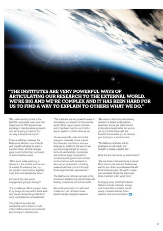“My understanding is that in the
best US universities now more than
50 per cent of PhD students are
enrolling in interdisciplinary projects
and we’re going to have to find
our way to enable that trend.”
Professor Rathjen believes the
Melbourne Model’s core of depth
and breadth will allow for such a
transformation. But the change
goes much further than curriculum
or administrative issues.
“What we’re really exploring is
research in the context and service
of society. To advance that, you
are going to have to bring together
more than one disciplinary focus.”
So how is this new social
engagement going to emerge?
“It’s a challenge. We’re going to have
to try things and see which ones work
and discard those things that don’t
work. A lot depends on leadership.”
The prizes of success are
substantial, with a brace of multi-
million dollar projects and potential
partnerships in development.
“The institutes are very powerful ways of
articulating our research to the external
world. We’re big and we’re complex
and it has been hard for us to find a
way to explain to others what we do.
“As we assemble under terms like
energy or materials, those outside
the University can look in and see
what we do and from that we find we
are becoming a target for various
forms of partnerships, sometimes
with external large corporations,
sometimes with government bodies
and sometimes with benefactors
who are very interested in funding
research and like to fund it through
these large thematic approaches.”
The Melbourne institutes are also in the
process of establishing partnerships with
leading universities around the world.
Secondary education too will need
to take account of these moves
beyond single-discipline research.
“My sense is that cross-disciplinary
research is based in disciplinary
expertise. You’ve got to be trained
in discipline-based skills, but you’ve
got to combine these with the
breadth that enables you to interpret
your training in a social context.
“The Melbourne Model, with its
emphasis on both depth and
breadth, is ideally suited to this.”
What are the next areas for examination?
“We see these institutes having a natural
life of about a decade and therefore we
want to form them around areas that will
be of enduring value. We want to make
sure we tackle things that are bound
to be important in ten years’ time.”
Emerging areas cited by Professor
Rathjen include materials; energy
and sustainable societies; social
equity; creative cultures; brain
science; and communication. RR
“The institutes are very powerful ways of
articulating our research to the external world.
We’re big and we’re complex and it has been hard for
us to find a way to explain to others what we do.”
17
 