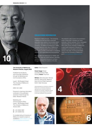 The University of Melbourne
Research Review, August 2009
Published by the Deputy
Vice-Chancellor (Research)
through the Marketing and
Communications Office
Level 3, 780 Elizabeth Street
The University of Melbourne
Victoria 3010
ISSN 1441–3302
Enquries for reprinting information
contained in this publication
should be made through the
Editor, Research Review.
Marketing and
Communications Office
Level 3, 780 Elizabeth Street
The University of Melbourne
Victoria 3010
t	 +61 3 8344 5267
f	 +61 3 9349 4135
A complete listing of University of
Melbourne research projects is
available at: www.research.unimelb.
edu.au/rpag/reports/research
Editor: Silvia Dropulich
Cover Image: Nobel
Laureate Professor Peter
Doherty Photo: Fred Kroh
Writers: Silvia Dropulich, Nerissa
Hannink, David Scott, Rebecca
Scott, Emma O’Neill, Katherine
Smith, Helen Varnavas
Views expressed by contributors to Research
Review are not necessarily endorsed or
approved by the University. Neither the
University nor the Editor of Research Review
accepts any responsibility for the content
or accuracy contained in this publication.
4
6
10
22
Melbourne Newsroom
Newsroom.melbourne.edu – The University
of Melbourne has launched a new-look
dedicated news website that provides expert
comment, news and views from across the
University. The Melbourne Newsroom (TMN)
includes featured video clips of Melbourne
academics giving expert comment on the
latest news, as well as information on breaking
research and organisational announcements.
You can follow the Newsroom on Twitter, and
keep up to date with public lectures, seminars,
exhibitions and performances on campus
through the What’s On section of the site.
The website is also home to the University’s
suite of news tools, including Up Close
podcasts, Visions vodcasts, Voice newspaper,
selected blogs from our academics, and
Who’s Who at the University of Melbourne,
a searchable database of academics
available to provide expert comment on
issues in the news. To find out the latest
news from the University of Melbourne
go to www.newsroom.melbourne.edu
RESEARCH REVIEW 2009
 