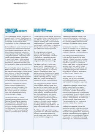 Melbourne
Sustainable Society
Institute
The University has recently announced the
appointment of Professor Craig Pearson as
Director of the newly established Melbourne
Sustainable Society Institute (MSSI),
commencing full-time in September 2009.
Professor Pearson has an international record
of academic and research achievement in
agricultural and environmental policy and
extensive senior leadership experience,
including institution building and strategic
change management. In his distinguished
career Professor Pearson has worked
in government, industry and universities
and currently sits on the Advisory Board,
International Centre for Sustainable Cities
and a number of review and editorial boards.
The University late last year launched the
Melbourne Sustainable Society Institute – a
key interdisciplinary research institute whose
work advances the goal of a sustainable
society in Australia and the Asia-Pacific
region. MSSI addresses the socioeconomic
aspects of environmental change as well
as the biological and physical issues.
Research at the Institute focuses on
issues surrounding the sharing of
resources between humans and their
physical environment, particularly in
the areas of agriculture, sustainable
cities, risk and resilience (including
climate change), and water.
The Victorian Centre for Climate
Change Adaptation Research and the
National Climate Change Adaptation
Research Network (Social Economic
and Institutional Dimensions) are two
significant climate change initiatives in
the MSSI space. The Institute provides
a portal to the important sustainability
research undertaken at the University.
Melbourne
Energy Institute
Concerns about climate change, diminishing
resources and rising energy demand provide
one of the key challenges of our time. To
meet this challenge and advance research
towards securing a sustainable, affordable
energy supply into the future, the Melbourne
Energy Institute takes an interdisciplinary
and collaborative research approach.
By bringing disciplined-based
research strengths together and by
engaging with stakeholders outside the
University, the Energy Institute offers
the critical capacity to rethink the way
we generate, deliver and use energy.
The Melbourne Energy Institute is an
access point for industry, government
and community groups seeking to work
with leading researchers on innovative
solutions in the following areas: new
energy resources; developing new ways to
harness renewable energy; more efficient
ways to use energy; securing energy
waste; and framing optimal laws and
regulation to achieve energy outcomes.
The Energy Institute presents research
opportunities in bioenergy, solar, wind
and geothermal power; nuclear and cell
options; and carbon capture and storage.
It also engages in energy efficiency for
urban planning, architecture, transport
and distributed systems, and reliable
energy transmission. Economic and
policy questions constitute a significant
plank of the Energy Institute’s research
program and include: market regulation
and demand; carbon trading; system
modelling; climate change feedbacks; and
social justice implications of energy policy.
The Melbourne Energy Institute brings
together the work of over 150 researchers
providing international leadership in
energy research and delivering solutions
to meet our future energy needs.
MELBOURNE
MATERIALS INSTITUTE
The Melbourne Materials Institute is the
entry point for researchers and industry
seeking to work with leading researchers at
the University of Melbourne on innovative
solutions in the materials science domain.
Advances and innovations in materials
science are essential if we are to the bridge
the great problems of our age – in water,
medicine and energy – and their solutions.
One of the global challenges we face
in this century is reinventing the use of
materials, including more nearly complete
cycling of technological materials, to help
capture the CO2
from our carbon fuel-
burning power plants, to provide universal
access to clean, safe water, to extract
energy from the sun more effectively, and
to create the new generation of batteries
so that we can escape our dependence
on oil and convert to electric cars.
These problems have no simple
solutions: they are big, complicated
and multifaceted, requiring large-scale,
sophisticated interdisciplinary responses.
The Melbourne Materials Institute brings
together researchers from a range of
disciplines – physics, engineering and
biomedicine – capable of providing an
interdisciplinary perspective to unlock these
intractable issues. We aim to link with industry
to provide sustainable real-world applications
that solve these problems. We believe that
the new industries of the middle of the
21st century will arise from fundamental
advances in areas of our expertise.
The Melbourne Materials Institute has
established strengths in the nanomedicine,
energy, quantum technology and photonics
fields with a strong track record of delivering
advances in fundamental science leading to
innovation and commercialisation. Together
with industry, we will provide the enabling
technologies for a more sustainable future.
RESEARCH REVIEW 2009
18
 