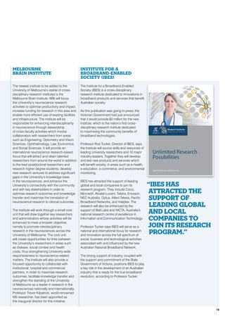 Melbourne
Brain Institute
The newest institute to be added to the
University of Melbourne’s stable of cross-
disciplinary research institutes is the
Melbourne Brain Institute. MBI will focus
the University’s neuroscience research
activities to optimise productivity and impact,
increase funding for research in this area and
enable more efficient use of existing facilities
and infrastructure. The institute will be
responsible for enhancing interdisciplinarity
in neuroscience through stewardship
of cross-faculty activities which involve
collaboration with researchers from areas
such as Engineering, Optometry and Vision
Sciences, Ophthalmology, Law, Economics,
and Social Sciences. It will provide an
international neuroscience research-based
focus that will attract and retain talented
researchers from around the world in addition
to the best postdoctoral researchers and
research higher degree students; develop
new research ventures to address significant
gaps in the University’s knowledge base
in the neurosciences; and enhance the
University’s connectivity with the community
and with key stakeholders in order to
optimise research outcomes and knowledge
transfer and maximise the translation of
neuroscience research to clinical outcomes.
The Institute will work through a small core
unit that will draw together key researchers
and administrators whose activities will be
enhanced to meet a broader objective,
namely to promote interdisciplinary
research in the neurosciences across the
University of Melbourne. The core unit
will create opportunities for links between
the University’s researchers in areas such
as disease, social context and health
costs, thus strengthening University-wide
responsiveness to neuroscience-related
matters. The Institute will also provide a
focused opportunity to collaborate with
institutional, hospital and commercial
partners, in order to maximise research
outcomes, facilitate knowledge transfer and
strengthen the standing of the University
of Melbourne as a leader in research in the
neurosciences nationally and internationally.
Professor Trevor Kilpatrick, world-renowned
MS researcher, has been appointed as
the inaugural director for this initiative.
Institute for a
Broadband-Enabled
Society (IBES)
The Institute for a Broadband-Enabled
Society (IBES) is a cross-disciplinary
research institute dedicated to innovations in
broadband products and services that benefit
Australian society.
As this publication was going to press, the
Victorian Government had just announced
that it would provide $2 million for the new
Institute, which is the nation’s first cross-
disciplinary research institute dedicated
to maximising the community benefits of
broadband technologies.
Professor Rod Tucker, Director of IBES, says
the Institute will source skills and resources of
leading University researchers and 10 major
industry leaders. Together they will develop
and test new products and services which
will benefit society, in areas such as e-health,
e-education, e-commerce, and environmental
monitoring.
IBES has attracted the support of leading
global and local companies to join its
research program. They include Cisco,
Microsoft, Alcatel-Lucent, Telstra, Ericsson,
NEC Australia, Optus, Allied Telesis, Pacific
Broadband Networks, and Haliplex. The
research will also be enhanced by the
support of Bell Labs and NICTA, Australia’s
national research centre of excellence in
Information and Communication Technology.
Professor Tucker says IBES will serve as a
national and international focus for research
and innovation across the full spectrum of
social, business and technological activities
associated with and influenced by the new
Australian National Broadband Network.
The strong support of industry, coupled with
the support and commitment of the State
Government of Victoria, positions IBES to play
a key role in the development of an Australian
industry that is ready for the true broadband
revolution, according to Professor Tucker.
“IBES has
attracted the
support of
leading global
and local
companies to
join its research
program.”
A Global Research Powerhouse
researchinstitutes.melbourne.edu
Unlimited Research
Possibilities
19
 