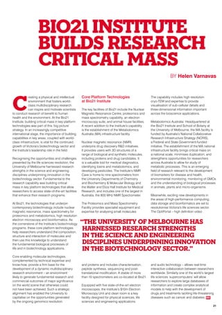 C
reating a physical and intellectual
environment that fosters world-
class multidisciplinary research
can inspire and motivate scientists
to conduct research of benefit to human
health and the environment. At the Bio21
Institute, building critical mass in key platform
technologies was part of this ‘big picture’
strategy. In an increasingly competitive
international stage, the importance of building
capabilities in key areas, coupled with world-
class infrastructure, is vital for the continued
growth of Victoria’s biotechnology sector and
the Institute’s leadership role in the field.
Recognising the opportunities and challenges
presented by the life sciences revolution, the
University of Melbourne harnessed research
strengths in the science and engineering
disciplines underpinning innovation in the
biotechnology sector. Fundamental to the
research capability was building critical
mass in key platform technologies that allow
researchers to access state-of-the-art facilities
that enhance their research programs.
At Bio21, the technologies that underpin
contemporary biotechnology include nuclear
magnetic resonance, mass spectrometry for
proteomics and metabolomics, high resolution
electron microscopy and bioinformatics. As
the cornerstone of the Institute’s biotechnology
programs, these core platform technologies
help researchers understand the composition,
structure and interaction of molecules and
then use this knowledge to understand
the fundamental biological processes of
life and in biotechnology applications.
Core enabling molecular technologies,
complemented by technical expertise and
know-how, provide a firm base for the
development of a dynamic multidisciplinary
research environment – an environment
likely to generate fundamental research and
commercial outcomes of major significance
on the world scene that otherwise could
not have been achieved. Such a strategic
alignment has enabled the University to
capitalise on the opportunities generated
by the ongoing genomics revolution.
Core Platform Technologies
at Bio21 Institute
The key facilities of Bio21 include the Nuclear
Magnetic Resonance Centre, proteomics and
mass spectrometry capability, an electron
microscopy suite, and animal house facilities.
A recent addition to the Institute’s capability
is the establishment of the Metabolomics
Australia (MA) infrastructure facility.
Nuclear magnetic resonance (NMR)
underpins drug discovery R&D initiatives.
It provides users with 3D structures of a
range of biological and synthetic molecules,
including proteins and drug candidates. It
is a valuable tool for medical diagnostics,
identifying toxins and metabolomics, and
developing pesticides. The Institute’s NMR
Cave is home to nine spectrometers from
the University Departments of Chemistry
and Biochemistry & Molecular Biology and
the Walter and Eliza Hall Institute for Medical
Research, and includes one of the largest in
Australia, the 800 MHz NMR Spectrometer.
The Proteomics and Mass Spectrometry
Facility provides specialist equipment and
expertise for analysing small molecules
and proteins and includes characterisation,
peptide synthesis, sequencing and post-
translational modification. A stable of more
than 10 spectrometers are co-located at Bio21.
Equipped with five state-of-the-art electron
microscopes, the Institute’s $10m Electron
Microscopy Unit and clean room is a key
facility designed for physical sciences, life
sciences and engineering applications.
The capability includes high resolution
cryo-TEM and expertise to provide
visualisation of sub-cellular details and
three-dimensional information important
across the bioscience applications.
Metabolomics Australia: Headquartered at
the Bio21 Institute and School of Botany at
the University of Melbourne, the MA facility is
funded by Australia’s National Collaborative
Research Infrastructure Strategy (NCRIS),
a Federal and State Government-funded
initiative. The establishment of the MA national
infrastructure facility brings critical mass on
a national scale, minimises duplication, and
strengthens opportunities for researchers
across Australia to allow for study of
metabolic processes. This is an emerging
field of research relevant to the development
of biomarkers for disease and health,
environmental monitoring, monitoring of GMOs
and the understanding of biological processes
in animals, plants and micro-organisms.
Meanwhile, exciting new developments in
the areas of high-performance computing,
data storage and bioinformatics are set to
revolutionise Victoria’s life sciences sector.
The OptiPortal – high definition video
and audio technology – allows real-time
interactive collaboration between researchers
worldwide. Similarly one of the world’s largest
life sciences ‘supercomputers’ will allow
researchers to explore large databases of
information and create complex analytical
models to help with the development of
drugs and treatments tackling life-threatening
diseases such as cancer and diabetes. RR
Bio21 INSTITUTE
BUILDS RESEARCH
CRITICAL MASS
BY Helen Varnavas
“The University of Melbourne has
harnessed research strengths
in the science and engineering
disciplines underpinning innovation
in the biotechnology sector.”
21
 