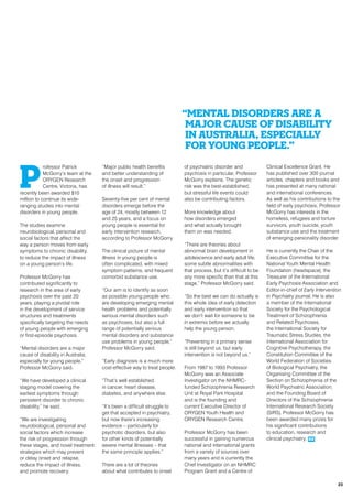P
rofessor Patrick
McGorry’s team at the
ORYGEN Research
Centre, Victoria, has
recently been awarded $10
million to continue its wide-
ranging studies into mental
disorders in young people.
The studies examine
neurobiological, personal and
social factors that affect the
way a person moves from early
symptoms to chronic disability,
to reduce the impact of illness
on a young person’s life.
Professor McGorry has
contributed significantly to
research in the area of early
psychosis over the past 20
years, playing a pivotal role
in the development of service
structures and treatments
specifically targeting the needs
of young people with emerging
or first-episode psychosis.
“Mental disorders are a major
cause of disability in Australia,
especially for young people,”
Professor McGorry said.
“We have developed a clinical
staging model covering the
earliest symptoms through
persistent disorder to chronic
disability,” he said.
“We are investigating
neurobiological, personal and
social factors which increase
the risk of progression through
these stages, and novel treatment
strategies which may prevent
or delay onset and relapse,
reduce the impact of illness,
and promote recovery.
“Major public health benefits
and better understanding of
the onset and progression
of illness will result.”
Seventy-five per cent of mental
disorders emerge before the
age of 24, mostly between 12
and 25 years, and a focus on
young people is essential for
early intervention research,
according to Professor McGorry.
The clinical picture of mental
illness in young people is
often complicated, with mixed
symptom patterns, and frequent
comorbid substance use.
“Our aim is to identify as soon
as possible young people who
are developing emerging mental
health problems and potentially
serious mental disorders such
as psychoses, but also a full
range of potentially serious
mental disorders and substance
use problems in young people,”
Professor McGorry said.
“Early diagnosis is a much more
cost-effective way to treat people.
“That’s well established
in cancer, heart disease,
diabetes, and anywhere else.
“It’s been a difficult struggle to
get that accepted in psychiatry,
but now there’s increasing
evidence – particularly for
psychotic disorders, but also
for other kinds of potentially
severe mental illnesses – that
the same principle applies.”
There are a lot of theories
about what contributes to onset
of psychiatric disorder and
psychosis in particular, Professor
McGorry explains. The genetic
risk was the best-established,
but stressful life events could
also be contributing factors.
More knowledge about
how disorders emerged
and what actually brought
them on was needed.
“There are theories about
abnormal brain development in
adolescence and early adult life,
some subtle abnormalities with
that process, but it’s difficult to be
any more specific than that at this
stage,” Professor McGorry said.
“So the best we can do actually is
this whole idea of early detection
and early intervention so that
we don’t wait for someone to be
in extremis before we actually
help the young person.
“Preventing in a primary sense
is still beyond us, but early
intervention is not beyond us.”
From 1987 to 1993 Professor
McGorry was an Associate
Investigator on the NHMRC-
funded Schizophrenia Research
Unit at Royal Park Hospital
and is the founding and
current Executive Director of
ORYGEN Youth Health and
ORYGEN Research Centre.
Professor McGorry has been
successful in gaining numerous
national and international grants
from a variety of sources over
many years and is currently the
Chief Investigator on an NHMRC
Program Grant and a Centre of
Clinical Excellence Grant. He
has published over 300 journal
articles, chapters and books and
has presented at many national
and international conferences.
As well as his contributions to the
field of early psychosis, Professor
McGorry has interests in the
homeless, refugees and torture
survivors, youth suicide, youth
substance use and the treatment
of emerging personality disorder.
He is currently the Chair of the
Executive Committee for the
National Youth Mental Health
Foundation (headspace), the
Treasurer of the International
Early Psychosis Association and
Editor-in-chief of Early Intervention
in Psychiatry journal. He is also
a member of the International
Society for the Psychological
Treatment of Schizophrenia
and Related Psychoses,
the International Society for
Traumatic Stress Studies, the
International Association for
Cognitive Psychotherapy, the
Constitution Committee of the
World Federation of Societies
of Biological Psychiatry, the
Organising Committee of the
Section on Schizophrenia of the
World Psychiatric Association,
and the Founding Board of
Directors of the Schizophrenia
International Research Society
(SIRS). Professor McGorry has
been awarded many prizes for
his significant contributions
to education, research and
clinical psychiatry. RR
“Mental disorders are a
major cause of disability
in Australia, especially
for young people.”
23
 