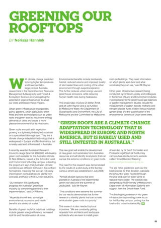 GREENING OUR
ROOFTOPS
BY Nerissa Hannink
W
ith climate change predicted
to bring higher temperatures
and lower rainfall to
large parts of Australia,
researchers in the Departments of Resource
Management & Geography and Forest &
Ecosystem Science are investigating the
potential of green infrastructure to adapt
our cities and lessen these impacts.
Urban green infrastructure incorporates
parks, gardens, urban agriculture, street
trees and new technologies such as green
roofs and green walls to reduce the energy
demands of cities and create a more
pleasant environment for its inhabitants.
Green roofs are roofs with vegetation
growing in a lightweight designed substrate
on a specialised drainage layer. They are a
climate change adaptation technology that is
widespread in Europe and North America, but
is rarely used and still untested in Australia.
A recently awarded Australian Research
Council Linkage Grant of $380,000 will develop
green roofs suitable for the Australian climate.
Dr Nick Williams, based at the School of Land
and Environment’s Burnley campus, is leading
the project and says that Australian climatic
conditions are different to those in the northern
hemisphere, meaning that we can not easily
import green roof substrates or plants from
overseas and have to find our own solutions.
“Our research will significantly
progress the Australian green roof
industry by overcoming barriers to their
implementation,” said Dr Williams.
“Hopefully this will lead to multiple
environmental, economic and health
benefits at a variety of scales.”
Benefits of green roofs for individual buildings
include greater energy efficiency, increased
roof life and the attenuation of noise.
Environmental benefits include biodiversity
habitat, reduced volume and improved quality
of stormwater flows and cooling of the urban
environment through evapotranspiration.
This further reduces urban energy use and
greenhouse emissions, while reducing
human health risks during heatwaves.
The project also involves Dr Stefan Arndt
and Mr John Rayner and is co-funded
by Melbourne Water, the Department of
Sustainability and Environment, the City of
Melbourne and the Committee for Melbourne.
The new grant will enable the development
of new green roof substrates from Australian
resources and will identify local plants that can
survive the extreme conditions on green roofs.
The need for this research was demonstrated
by the results of a pilot study at the Burnley
campus which was established in July 2008.
“Almost all plant species that were
planted on Australia’s first experimental
green roof died over the summer of
2008/2009,” said Mr Rayner.
“The conditions were extreme this summer
but our results demonstrate that further
research to identify plants that can survive
on Australian green roofs is a priority.”
The research is also needed by local
industries. “We are constantly getting
requests from architects and landscape
architects who are keen to install green
roofs on buildings. They need information
on which plants work best and what
substrates they can use,” said Mr Rayner.
Other green infrastructure research being
conducted by Dr Steve Livesley and colleagues
in the School of Land and Environment includes
investigations into the greenhouse gas balances
of garden management. Studies include the
measurement of carbon dioxide, methane and
nitrogen dioxide fluxes in lawn versus mulched
garden beds and the quantification of the
environmental benefits of urban street trees.
A team led by Dr Geoff Connellan and
Professor Nigel Stork at the Burnley
campus has also launched a website
called ‘Smart Garden Watering’:
www.smartgardenwatering.org.au
The site helps gardeners work out the
best species for their location, calculate
the amount of water needed through
the year and plan for water tanks to
replace mains water. The website was
designed by the University of Melbourne’s
Department of Information Systems with
support from the Smart Water Fund.
This leading-edge research into green
infrastructure is providing a new focus
for the Burnley campus, putting it at the
forefront of urban sustainability. RR
“Green roofs are a climate change
adaptation technology that is
widespread in Europe and North
America, but is rarely used and
still untested in Australia.”
25
 