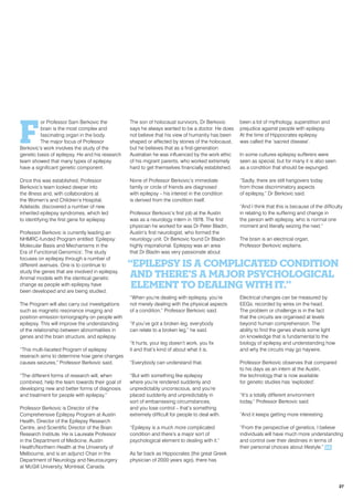 F
or Professor Sam Berkovic the
brain is the most complex and
fascinating organ in the body.
The major focus of Professor
Berkovic’s work involves the study of the
genetic basis of epilepsy. He and his research
team showed that many types of epilepsy
have a significant genetic component.
Once this was established, Professor
Berkovic’s team looked deeper into
the illness and, with collaborators at
the Women’s and Children’s Hospital,
Adelaide, discovered a number of new
inherited epilepsy syndromes, which led
to identifying the first gene for epilepsy.
Professor Berkovic is currently leading an
NHMRC-funded Program entitled ‘Epilepsy:
Molecular Basis and Mechanisms in the
Era of Functional Genomics’. The study
focuses on epilepsy through a number of
different avenues. One is to continue to
study the genes that are involved in epilepsy.
Animal models with the identical genetic
change as people with epilepsy have
been developed and are being studied.
The Program will also carry out investigations
such as magnetic resonance imaging and
positron emission tomorgraphy on people with
epilepsy. This will improve the understanding
of the relationship between abnormalities in
genes and the brain structure, and epilepsy.
“This multi-faceted Program of epilepsy
reserach aims to determine how gene changes
causes seizures,” Professor Berkovic said.
“The different forms of research will, when
combined, help the team towards their goal of
developing new and better forms of diagnosis
and treatment for people with epilepsy.”
Professor Berkovic is Director of the
Comprehensive Epilepsy Program at Austin
Health, Director of the Epilepsy Research
Centre, and Scientific Director of the Brain
Research Institute. He is Laureate Professor
in the Department of Medicine, Austin
Health/Northern Health at the University of
Melbourne, and is an adjunct Chair in the
Department of Neurology and Neurosurgery
at McGill University, Montreal, Canada.
The son of holocaust survivors, Dr Berkovic
says he always wanted to be a doctor. He does
not believe that his view of humanity has been
shaped or affected by stories of the holocaust,
but he believes that as a first-generation
Australian he was influenced by the work ethic
of his migrant parents, who worked extremely
hard to get themselves financially established.
None of Professor Berkovic’s immediate
family or circle of friends are diagnosed
with epilepsy – his interest in the condition
is derived from the condition itself.
Professor Berkovic’s first job at the Austin
was as a neurology intern in 1978. The first
physician he worked for was Dr Peter Bladin,
Austin’s first neurologist, who formed the
neurology unit. Dr Berkovic found Dr Bladin
highly inspirational. Epilepsy was an area
that Dr Bladin was very passionate about.
“When you’re dealing with epilepsy, you’re
not merely dealing with the physical aspects
of a condition,” Professor Berkovic said.
“If you’ve got a broken leg, everybody
can relate to a broken leg,” he said.
“It hurts, your leg doesn’t work, you fix
it and that’s kind of about what it is.
“Everybody can understand that.
“But with something like epilepsy
where you’re rendered suddenly and
unpredictably unconscious, and you’re
placed suddenly and unpredictably in
sort of embarrassing circumstances,
and you lose control – that’s something
extremely difficult for people to deal with.
“Epilepsy is a much more complicated
condition and there’s a major sort of
psychological element to dealing with it.”
As far back as Hippocrates (the great Greek
physician of 2000 years ago), there has
been a lot of mythology, superstition and
prejudice against people with epilepsy.
At the time of Hippocrates epilepsy
was called the ‘sacred disease’.
In some cultures epilepsy sufferers were
seen as special, but for many it is also seen
as a condition that should be expunged.
“Sadly, there are still hangovers today
from those discriminatory aspects
of epilepsy,” Dr Berkovic said.
“And I think that this is because of the difficulty
in relating to the suffering and change in
the person with epilepsy, who is normal one
moment and literally seizing the next.”
The brain is an electrical organ,
Professor Berkovic explains.
Electrical changes can be measured by
EEGs, recorded by wires on the head.
The problem or challenge is in the fact
that the circuits are organised at levels
beyond human comprehension. The
ability to find the genes sheds some light
on knowledge that is fundamental to the
biology of epilepsy and understanding how
and why the circuits may go haywire.
Professor Berkovic observes that compared
to his days as an intern at the Austin,
the technology that is now available
for genetic studies has ‘exploded’.
“It’s a totally different environment
today,” Professor Berkovic said.
“And it keeps getting more interesting.
“From the perspective of genetics, I believe
individuals will have much more understanding
and control over their destinies in terms of
their personal choices about lifestyle.” RR
“Epilepsy is a complicated condition
and there’s a major psychological
element to dealing with it.”
27
 