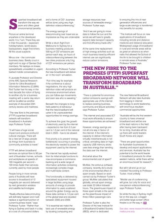 S
uperfast broadband will
transform the way we
work and offers great
environmental benefits.
Picture an airline terminal
anywhere in the developed
world. It is 7 am. There they are
in their thousands – expectant
holidaymakers, world-weary
backpackers, eager first-timers.
All the usual suspects.
Minus one – the commuter
business class. Barely a suit in
sight and no sign of Qantas Club
members. No laptops on knees,
spreadsheets unravelled or urgent
barked mobile conversations.
If Laureate Professor and Director
of the ARC Special Research
Centre for Ultra-Broadband
Information Networks (CUBIN)
Rod Tucker has his way, in the
next decade the notion of flying
to another city for a business
meeting with a same day return
will be recalled as another
example of discarded 20th
century excess and madness.
“The new fibre to the premises
(FTTP) superfast broadband
network will transform
broadband in Australia,”
says Professor Tucker.
“It will have a huge social
impact and produce profound
cultural changes. There will
be a new set of ways people
do things from business to
community activities to travel.”
FTTP will deliver broadband
services via optical fibre to 90 per
cent of Australian homes, schools
and workplaces at speeds of
100 megabits per second –
100 times faster than services
currently used by most people.
People living in more remote
parts of Australia will have
access to broadband of 12
megabits per second delivered
by next generation wireless
and satellite technologies.
“Really effective telecommuting
will definitely happen and it will
replace a significant portion of
current business travel,” says
Professor Tucker. “Rather than
flying to Sydney and back in a day
at a cost of a thousand dollars
and a tonne of CO2
, business
will be done using very high
definition videoconferencing.”
The energy savings of
telecommuting over travel are as
impressive as they are undeniable.
While a return flight from
Melbourne to Sydney for a
business meeting produces
500 kg of CO2
emissions per
person each way, six hours of
videoconferencing between the
two cities produces only 5 kg
of CO2
emissions per person.
According to Professor Tucker
the new broadband will deliver
an ‘in the room’ simulation.
“Put it this way for example:
if the conference is about
negotiations, the very high
definition video will produce an
immersive environment where
you can follow eye movements
and even see who is sweating.”
Beneath the changes to long-
held patterns of behaviour
that the new broadband will
usher in lie unprecedented
opportunities for energy savings.
To achieve this goal, the growth
of electricity used by the internet
– expected to rise from 0.5 per
cent to 1.0 per cent of the national
total in 2020 – has to be slowed.
First priority is to prevent ‘energy
bottlenecks’ occurring in providing
the electricity needed to power the
equipment used by the internet.
The internet has rapidly evolved
from its initial simple functions to
now encompass e-commerce,
banking and a wide range of
information activities containing
increasingly complex image
and multimedia content.
This functionality is delivered by
specialised equipment housed
in large facilities using large
amounts of energy to provide
information to users scattered
around the globe. Energy use by
these data centres is 1.0 per cent
of the global total and doubled
between 2000 and 2006.
“It is essential we make the
best use of renewable energy
by locating computing and
storage resources near
sources of renewable energy,”
Professor Tucker says.
“And if we are going to move
data to follow the sun and the
winds we will have to greatly
expand data transport capacity
and find efficiency trade-offs.”
At the same time replacement
of high energy activities such as
much business travel by efficient
internet use can significantly
reduce carbon emissions.
“There is potential for enormous
carbon emissions savings with
appropriate use of the internet
to replace existing business,
community and leisure activities,”
says Professor Tucker.
“The internet and associated ICT
must work efficiently to ensure
these opportunities are achieved.”
However, energy savings are
not all one way in favour of
the internet. If the internet’s
capacity to deliver information
virtually instantaneously is not
critical, airmailing data on high-
capacity USB memory sticks
uses less energy than sending
the data over the internet.
And what about the
environmental cost of spam?
McAfee, the antivirus software
company, recently did a study
of the environmental effect of
spam emails. Based on work
carried out by Professor Tucker’s
group, McAfee calculated that
globally, annual spam energy
use totals 33 billion kilowatt-
hours. The greenhouse impact of
these spam emails is the same
as the greenhouse impact of
three million passenger cars.
Professor Tucker is also the
Director of the new Institute for
a Broadband-Enabled Society
(IBES), which is dedicated
to ensuring this mix of next
generation efficiencies and
large-scale savings is transferred
into benefits for society
“The Institute will focus on new
applications of broadband,
including remote and distance
medicine and distance education.
Widespread usage of broadband
in rural and remote areas will be
as great an advance as when
radio first allowed the School of
the Air to be brought to children
in remote areas of Australia,”
Professor Tucker says.
The new National Broadband
Network will also take Australia
from lagging in internet
technology to world leadership,
with enormous resultant
commercial opportunities.
“Australia will be the first western
country to have universal
broadband and will be one
of the lead nations in the field
after having been backward
for so long. Australia will be
up there with world leaders
South Korea and Japan.
“There are great opportunities
for Australian businesses to
develop and export applications
and services. Australia has the
potential to be the world leader
in broadband products for other
western nations, while there will be
an enormous boost for research.”
But will it all end up on our
mobiles? According to Professor
Tucker, most unlikely.
“Mobile use of conferencing
will grow, but only for voice and
one-person videoconferencing,”
says Professor Tucker.
So while the day in Sydney might
be on the way out, a bigger
and better large-screen office
theatre is on the way in. RR
See also: www.researchinstitutes.
melbourne.edu
“The new fibre to the
premises (FTTP) superfast
broadband network will
transform broadband
in Australia.”
29
 