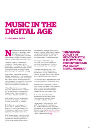 MUSIC IN THE
DIGITAL AGE
BY Katherine Smith
N
ew software called MelodicMatch,
designed for people who “make
a living by understanding how
music is put together” is enabling
researchers to formulate and identify musical
patterns, and the relationships between them.
Developed in the C++ programming
language by Philip Wheatland, a PhD
candidate in the Faculty of the VCA and Music,
MelodicMatch enables musicologists to make
comparisons in large numbers of musical
pieces that might not be possible manually.
Mr Wheatland, a Melbourne music and
education graduate, spent three years teaching
secondary school music before crossing over
into IT. While working as a programmer, he
became aware of the possibilities of computer-
based musical analysis of this type, and
set about to create a suitable application.
“MelodicMatch is not for the average
music buff, but could become a valuable
tool for musicologists, composers, and
people who edit music or put together
new editions of printed music,” he says.
Mr Wheatland’s doctoral thesis involves
several case studies of the successful
practical application of the software.
Dr Jan Stockigt, a musicologist at the
School of Music (Parkville), has been
working on the music of Dresden in the
1730s, a golden age for music that saw
a great flourishing of opera and song.
Mr Wheatland explains that in that period,
composers would often have a particular
singer in mind when writing new music,
but this is not necessarily documented.
MelodicMatch is helping to match specific
singers to individual pieces, thereby shedding
new light on the intricate inter-relationships
of composers, musicians, singers and
courtly patronage of the first Augustan age.
“The analysis can’t be absolutely
conclusive, but can provide additional
information to build the body of evidence
that musicologists draw from,” he says.
“I have also been analysing very early
music from the sixteenth century, and
the software is proving useful in isolating
particular structures of music from that time
which might otherwise escape detection.
“The unique quality of MelodicMatch is that is
can present results in a highly visual manner.
“Its presentation complements traditional
music notation by enabling music researchers
to see the outline of a large-scale piece
and to throw into relief the relationships
between melodies, rhythms and lyrics.
“In the hands of a skilled analyst,
MelodicMatch can also help to reveal
the compositional processes that are
common to a collection of works.”
Philip Wheatland (BMus, BMusEd 1991)
is a PhD candidate in the Faculty of the
VCA and Music. MelodicMatch is available
commercially via the University of Melbourne’s
Curriculum Licensing Services. The software
is described fully at www.melodicmatch.com.
Contact: pskw@iinet.net.au RR
“The unique
quality of
MelodicMatch
is that it can
present results
in a highly
visual manner.”
31
 