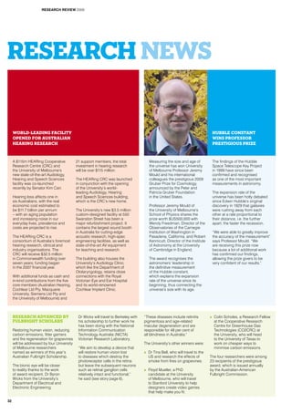 RESEARCH NEWS
A $115m HEARing Cooperative
Research Centre (CRC) and
the University of Melbourne’s
new state-of-the-art Audiology,
Hearing and Speech Sciences
facility was co-launched
recently by Senator Kim Carr.
Hearing loss affects one in
six Australians, with the real
economic cost estimated to
be $11.7 billion per annum
– with an aging population
and increasing noise in our
everyday lives, prevalence and
costs are projected to rise.
The HEARing CRC is a
consortium of Australia’s foremost
hearing research, clinical and
industry organisations. The
CRC will receive $32.5 million
in Commonwealth funding over
seven years; funding began
in the 2007 financial year.
With additional funds as cash and
in-kind contributions from the five
core members (Australian Hearing,
Cochlear Ltd Pty, Macquarie
University, Siemens Ltd Pty and
the University of Melbourne) and
21 support members, the total
investment in hearing research
will be over $115 million.
The HEARing CRC was launched
in conjunction with the opening
of the University’s world-
leading Audiology, Hearing
and Speech Sciences building,
which is the CRC’s new home.
The University’s new $3.5 million
custom-designed facility at 550
Swanston Street has been a
major refurbishment project. It
contains the largest sound booth
in Australia for cutting-edge
acoustic research, high-spec
engineering facilities, as well as
state-of-the-art AV equipment
for teaching and research.
The building also houses the
University’s Audiology Clinic,
which like the Department of
Otolaryngology, retains close
connections with the Royal
Victorian Eye and Ear Hospital
and its world-renowned
Cochlear Implant Clinic.
Research advanced by
Fulbright Scholars
Restoring human vision, reducing
carbon emissions, fitter gamers
and fire regeneration for grapevines
will be addressed by four University
of Melbourne researchers
named as winners of this year’s
Australian Fulbright Scholarship.
The bionic eye will be closer
to reality thanks to the work
of award recipient, Dr Byron
Wicks from the University’s
Department of Electrical and
Electronic Engineering.
Dr Wicks will travel to Berkeley with
his scholarship to further work he
has been doing with the National
Information Communication
Technology Australia (NICTA)
Victorian Research Laboratory.
“We aim to develop a device that
will restore human vision lost
to diseases which destroy the
photoreceptor cells in the retina
but leave the subsequent neurons
such as retinal ganglion cells
relatively intact and functional,”
he said (see story page 6).
“These diseases include retinitis
pigmentosa and age-related
macular degeneration and are
responsible for 48 per cent of
all blindness in Australia.”
The University’s other winners were:
>> Dr Tina Bell, who will travel to the
US and research the effects of
smoke from fires on grapevines.
>> Floyd Mueller, a PhD
candidate at the University
of Melbourne, who will travel
to Stanford University to help
designers create video games
that help make you fit.
>> Colin Scholes, a Research Fellow
at the Cooperative Research
Centre for Greenhouse Gas
Technologies (CO2CRC) at
the University, who will head
to the University of Texas to
work on cheaper ways to
minimise carbon emissions.
The four researchers were among
23 recipients of the prestigious
award, which is issued annually
by the Australian-American
Fulbright Commission.
Measuring the size and age of
the universe has won University
of Melbourne Professor Jeremy
Mould and his international
colleagues the prestigious 2009
Gruber Prize for Cosmology,
announced by the Peter and
Patricia Gruber Foundation
in the United States.
Professor Jeremy Mould of
the University of Melbourne’s
School of Physics shares the
prize worth $US500,000 with
Wendy Freedman, Director of the
Observatories of the Carnegie
Institution of Washington in
Pasadena, California, and Robert
Kennicutt, Director of the Institute
of Astronomy at the University
of Cambridge in England.
The award recognises the
astronomers’ leadership in
the definitive measurement
of the Hubble constant,
which explains the expansion
rate of the universe since its
beginning, thus connecting the
universe’s size with its age.
The findings of the Hubble
Space Telescope Key Project
in 1999 have since been
confirmed and recognised
as one of the most important
measurements in astronomy.
The expansion rate of the
universe has been hotly debated
since Edwin Hubble’s original
discovery in 1929 that galaxies
were rushing away from each
other at a rate proportional to
their distance, i.e. the further
apart, the faster the recession.
“We were able to greatly improve
the accuracy of the measurement”
says Professor Mould. “We
are receiving this prize now
because a lot of additional work
has confirmed our findings,
allowing the prize givers to be
very confident of our results.”
World-leading facility
opened for Australian
hearing research
Hubble constant
wins Professor
prestigious prize
RESEARCH REVIEW 2009
32
 