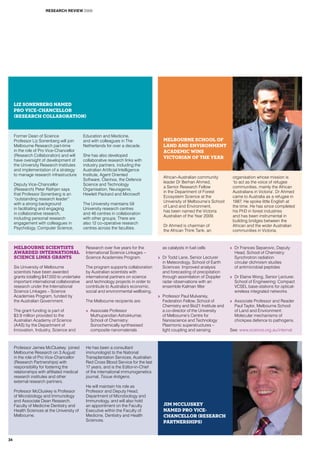 Former Dean of Science
Professor Liz Sonenberg will join
Melbourne Research part-time
in the role of Pro Vice-Chancellor
(Research Collaboration) and will
have oversight of development of
the University Research Institutes
and implementation of a strategy
to manage research infrastructure.
Deputy Vice-Chancellor
(Research) Peter Rathjen says
that Professor Sonenberg is an
“outstanding research leader”
with a strong background
in facilitating and engaging
in collaborative research,
including personal research
engagement with colleagues in
Psychology, Computer Science,
Education and Medicine,
and with colleagues in The
Netherlands for over a decade.
She has also developed
collaborative research links with
industry partners, including the
Australian Artificial Intelligence
Institute, Agent Oriented
Software, Clarinox, the Defence
Science and Technology
Organisation, Neuragenix,
Hewlett Packard and Microsoft
The University maintains 59
University research centres
and 46 centres in collaboration
with other groups. There are
also 12 co-operative research
centres across the faculties.
Melbourne scientists
awarded International
Science Links grants
Six University of Melbourne
scientists have been awarded
grants totalling $47,000 to undertake
important international collaborative
research under the International
Science Linkages – Science
Academies Program, funded by
the Australian Government.
The grant funding is part of
$3.9 million provided to the
Australian Academy of Science
(AAS) by the Department of
Innovation, Industry, Science and
Research over five years for the
International Science Linkages –
Science Academies Program.
The program supports collaboration
by Australian scientists with
international partners on science
and technology projects in order to
contribute to Australia’s economic,
social and environmental wellbeing.
The Melbourne recipients are:
>> Associate Professor
Muthupandian Ashokkumar,
School of Chemistry:
Sonochemically synthesised
composite nanomaterials
as catalysts in fuel cells
>> Dr Todd Lane, Senior Lecturer
in Meteorology, School of Earth
Sciences: Improved analysis
and forecasting of precipitation
through assimilation of Doppler
radar observations with an
ensemble Kalman filter
>> Professor Paul Mulvaney,
Federation Fellow, School of
Chemistry and Bio21 Institute and
a co-director of the University
of Melbourne’s Centre for
Nanoscience and Technology:
Plasmonic superstructures –
light coupling and sensing
>> Dr Frances Separovic, Deputy
Head, School of Chemistry:
Synchrotron radiation
circular dichroism studies
of antimicrobial peptides
>> Dr Elaine Wong, Senior Lecturer,
School of Engineering: Compact
VCSEL base-stations for optical-
wireless integrated networks
>> Associate Professor and Reader
Paul Taylor, Melbourne School
of Land and Environment:
Molecular mechanisms of
chickpea defence to pathogens.
See: www.science.org.au/internat
Professor James McCluskey joined
Melbourne Research on 3 August
in the role of Pro Vice-Chancellor
(Research Partnerships) with
responsibility for fostering the
relationships with affiliated medical
research institutes and other
external research partners.
Professor McCluskey is Professor
of Microbiology and Immunology
and Associate Dean Research,
Faculty of Medicine Dentistry and
Health Sciences at the University of
Melbourne.
He has been a consultant
immunologist to the National
Transplantation Services, Australian
Red Cross Blood Service for the last
17 years, and is the Editor-in-Chief
of the international immunogenetics
journal, Tissue Antigens.
He will maintain his role as
Professor and Deputy Head,
Department of Microbiology and
Immunology, and will also hold
an appointment on the Faculty
Executive within the Faculty of
Medicine, Dentistry and Health
Sciences.
Liz Sonenberg named
Pro Vice-Chancellor
(Research Collaboration)
Jim McCluskey
named Pro Vice-
Chancellor (Research
Partnerships)
African-Australian community
leader Dr Berhan Ahmed,
a Senior Research Fellow
in the Department of Forest
Ecosystem Science at the
University of Melbourne’s School
of Land and Environment,
has been named the Victoria
Australian of the Year 2009.
Dr Ahmed is chairman of
the African Think Tank, an
organisation whose mission is
‘to act as the voice of refugee
communities, mainly the African
Australians in Victoria’. Dr Ahmed
came to Australia as a refugee in
1987. He spoke little English at
the time. He has since completed
his PhD in forest industries
and has been instrumental in
building bridges between the
African and the wider Australian
communities in Victoria.
Melbourne School of
Land and Environment
academic wins
Victorian of the Year
RESEARCH REVIEW 2009
34
 