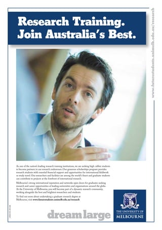 As one of the nation’s leading research training institutions, we are seeking high calibre students
to become partners in our research endeavours. Our generous scholarships program provides
research students with essential financial support and opportunities for international fieldwork
or study travel. Our researchers and facilities are among the world’s finest and graduate students
can contribute to projects at the forefront of international research.
Melbourne’s strong international reputation and networks open doors for graduates seeking
research and career opportunities at leading universities and organisations around the globe.
At the University of Melbourne, you will become part of a dynamic research community,
working alongside the best and brightest researchers and students.
To find out more about undertaking a graduate research degree at
Melbourne, visit www.futurestudents.unimelb.edu.au/research
CRICOS:00116K
www.futurestudents.unimelb.edu.au/researchwww.futurestudents.unimelb.edu.au/research
Research Training.
Join Australia’s Best.
 
