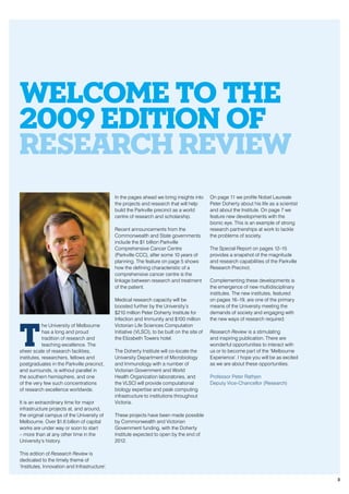 T
he University of Melbourne
has a long and proud
tradition of research and
teaching excellence. The
sheer scale of research facilities,
institutes, researchers, fellows and
postgraduates in the Parkville precinct,
and surrounds, is without parallel in
the southern hemisphere, and one
of the very few such concentrations
of research excellence worldwide.
It is an extraordinary time for major
infrastructure projects at, and around,
the original campus of the University of
Melbourne. Over $1.6 billion of capital
works are under way or soon to start
– more than at any other time in the
University’s history.
This edition of Research Review is
dedicated to the timely theme of
‘Institutes, Innovation and Infrastructure’.
In the pages ahead we bring insights into
the projects and research that will help
build the Parkville precinct as a world
centre of research and scholarship.
Recent announcements from the
Commonwealth and State governments
include the $1 billion Parkville
Comprehensive Cancer Centre
(Parkville CCC), after some 10 years of
planning. The feature on page 5 shows
how the defining characteristic of a
comprehensive cancer centre is the
linkage between research and treatment
of the patient.
Medical research capacity will be
boosted further by the University’s
$210 million Peter Doherty Institute for
Infection and Immunity and $100 million
Victorian Life Sciences Computation
Initiative (VLSCI), to be built on the site of
the Elizabeth Towers hotel.
The Doherty Institute will co-locate the
University Department of Microbiology
and Immunology with a number of
Victorian Government and World
Health Organization laboratories, and
the VLSCI will provide computational
biology expertise and peak computing
infrastructure to institutions throughout
Victoria.
These projects have been made possible
by Commonwealth and Victorian
Government funding, with the Doherty
Institute expected to open by the end of
2012.
On page 11 we profile Nobel Laureate
Peter Doherty about his life as a scientist
and about the Institute. On page 7 we
feature new developments with the
bionic eye. This is an example of strong
research partnerships at work to tackle
the problems of society.
The Special Report on pages 12–15
provides a snapshot of the magnitude
and research capabilities of the Parkville
Research Precinct.
Complementing these developments is
the emergence of new multidisciplinary
institutes. The new institutes, featured
on pages 16–19, are one of the primary
means of the University meeting the
demands of society and engaging with
the new ways of research required.
Research Review is a stimulating
and inspiring publication. There are
wonderful opportunities to interact with
us or to become part of the ‘Melbourne
Experience’. I hope you will be as excited
as we are about these opportunities.
Professor Peter Rathjen
Deputy Vice-Chancellor (Research)
Welcome to the
2009 Edition of
Research Review
3
 