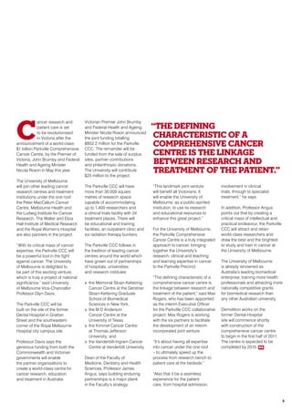 C
ancer research and
patient care is set
to be revolutionised
in Victoria after the
announcement of a world-class
$1 billion Parkville Comprehensive
Cancer Centre, by the Premier of
Victoria, John Brumby and Federal
Health and Ageing Minister
Nicola Roxon in May this year.
The University of Melbourne
will join other leading cancer
research centres and treatment
institutions under the one roof:
the Peter MacCallum Cancer
Centre, Melbourne Health and
the Ludwig Institute for Cancer
Research. The Walter and Eliza
Hall Institute of Medical Research
and the Royal Women’s Hospital
are also partners in the project.
“With its critical mass of cancer
expertise, the Parkville CCC will
be a powerful tool in the fight
against cancer. The University
of Melbourne is delighted to
be part of this exciting venture,
which is truly a project of national
significance,” said University
of Melbourne Vice-Chancellor
Professor Glyn Davis.
The Parkville CCC will be
built on the site of the former
Dental Hospital in Grattan
Street and the southeastern
corner of the Royal Melbourne
Hospital city campus site.
Professor Davis says the
generous funding from both the
Commonwealth and Victorian
governments will enable
the partner organisations to
create a world-class centre for
cancer research, education
and treatment in Australia.
Victorian Premier John Brumby
and Federal Health and Ageing
Minister Nicola Roxon announced
the joint funding totalling
$852.2 million for the Parkville
CCC. The remainder will be
funded from the sale of surplus
sites, partner contributions
and philanthropic donations.
The University will contribute
$25 million to the project.
The Parkville CCC will have
more than 30,000 square
metres of research space
capable of accommodating
up to 1,400 researchers and
a clinical trials facility with 24
treatment places. There will
be educational and training
facilities, an outpatient clinic and
six radiation therapy bunkers.
The Parkville CCC follows in
the tradition of leading cancer
centres around the world which
have grown out of partnerships
of hospitals, universities
and research institutes:
>> the Memorial Sloan-Kettering
Cancer Centre at the Gerstner
Sloan-Kettering Graduate
School of Biomedical
Sciences in New York,
>> the M D Anderson
Cancer Centre at the
University of Texas,
>> the Kimmel Cancer Centre
at Thomas Jefferson
University; and
>> the Vanderbilt-Ingram Cancer
Centre at Vanderbilt University.
Dean of the Faculty of
Medicine, Dentistry and Health
Sciences, Professor James
Angus, says building enduring
partnerships is a major plank
in the Faculty’s strategy.
“This landmark joint venture
will benefit all Victorians. It
will enable the University of
Melbourne, as a public-spirited
institution, to use its research
and educational resources to
enhance this great project.”
For the University of Melbourne,
the Parkville Comprehensive
Cancer Centre is a truly integrated
approach to cancer, bringing
together the University’s
research, clinical and teaching
and learning expertise in cancer
to the Parkville Precinct.
“The defining characteristic of a
comprehensive cancer centre is
the linkage between research and
treatment of the patient,” said Max
Rogers, who has been appointed
as the interim Executive Officer
for the Parkville CCC collaborative
project. Max Rogers is working
with the six partners to facilitate
the development of an interim
incorporated joint venture.
“It’s about having all expertise
into cancer under the one roof
– to ultimately speed up the
process from research bench to
patient care at the bedside.”
“Also that it be a seamless
experience for the patient
care, from hospital admission,
involvement in clinical
trials, through to specialist
treatment,” he says.
In addition, Professor Angus
points out that by creating a
critical mass of intellectual and
practical endeavour, the Parkville
CCC will attract and retain
world-class researchers and
draw the best and the brightest
to study and train in cancer at
the University of Melbourne.
The University of Melbourne
is already renowned as
Australia’s leading biomedical
enterprise, training more health
professionals and attracting more
nationally competitive grants
for biomedical research than
any other Australian university
Demolition works on the
former Dental Hospital
site will commence shortly
with construction of the
comprehensive cancer centre
to begin in the first half of 2011.
The centre is expected to be
completed by 2015. RR
“The defining
characteristic of a
comprehensive cancer
centre is the linkage
between research and
treatment of the Patient.”
5
 