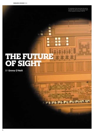 THE FUTURE
OF SIGHT
BY Emma O’Neill
An example of the microchip that will be
inserted into retinas to help restore sight.
Photo supplied courtesy of NICTA.
RESEARCH REVIEW 2009
6
 
