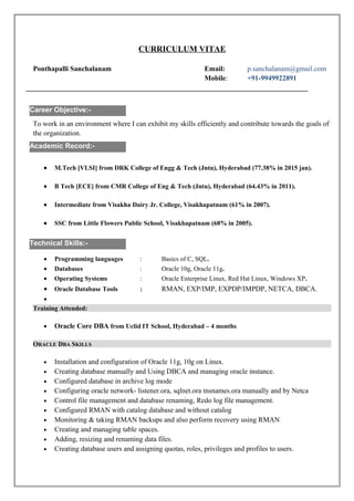 CURRICULUM VITAE
Ponthapalli Sanchalanam Email: p.sanchalanam@gmail.com
Mobile: +91-9949922891
_______________________________________________________________________________
To work in an environment where I can exhibit my skills efficiently and contribute towards the goals of
the organization.
• M.Tech [VLSI] from DRK College of Engg & Tech (Jntu), Hyderabad (77.38% in 2015 jan).
• B Tech [ECE] from CMR College of Eng & Tech (Jntu), Hyderabad (64.43% in 2011).
• Intermediate from Visakha Dairy Jr. College, Visakhapatnam (61% in 2007).
• SSC from Little Flowers Public School, Visakhapatnam (68% in 2005).
e
• Programming languages : Basics of C, SQL.
• Databases : Oracle 10g, Oracle 11g.
• Operating Systems : Oracle Enterprise Linux, Red Hat Linux, Windows XP.
• Oracle Database Tools : RMAN, EXP/IMP, EXPDP/IMPDP, NETCA, DBCA.
•
Training Attended:
• Oracle Core DBA from Uclid IT School, Hyderabad – 4 months
ORACLE DBA SKILLS
• Installation and configuration of Oracle 11g, 10g on Linux.
• Creating database manually and Using DBCA and managing oracle instance.
• Configured database in archive log mode
• Configuring oracle network- listener.ora, sqlnet.ora tnsnames.ora manually and by Netca
• Control file management and database renaming, Redo log file management.
• Configured RMAN with catalog database and without catalog
• Monitoring & taking RMAN backups and also perform recovery using RMAN
• Creating and managing table spaces.
• Adding, resizing and renaming data files.
• Creating database users and assigning quotas, roles, privileges and profiles to users.
Academic Record:-
Career Objective:-
Technical Skills:-
 