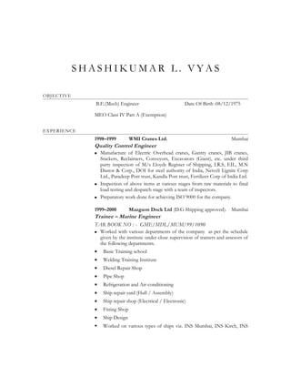 S H A S H I K U M A R L . V Y A S
OBJECTIVE
B.E.(Mech) Engineer Date Of Birth :08/12/1975
MEO Class IV Part A (Exemption)
EXPERIENCE
1998–1999 WMI Cranes Ltd. Mumbai
Quality Control Engineer
 Manufacture of Electric Overhead cranes, Gantry cranes, JIB cranes,
Stackers, Reclaimers, Conveyors, Excavators (Giant), etc. under third
party inspection of M/s Lloyds Register of Shipping, I.R.S, EIL, M.N
Dastor & Corp., DOI for steel authority of India, Neiveli Lignite Corp
Ltd., Paradeep Port trust, Kandla Port trust, Fertilizer Corp of India Ltd.
 Inspection of above items at various stages from raw materials to final
load testing and despatch stage with a team of inspectors.
 Preparatory work done for achieving ISO 9000 for the company.
1999–2000 Mazgaon Dock Ltd (D.G Shipping approved). Mumbai
Trainee – Marine Engineer
TAR BOOK NO : - GME/MDL/MUM/99/1090
 Worked with various departments of the company as per the schedule
given by the institute under close supervision of trainers and assesors of
the following departments.
• Basic Training school
• Welding Training Institute
• Diesel Repair Shop
• Pipe Shop
• Refrigeration and Air-conditioning
• Ship repair yard (Hull / Assembly)
• Ship repair shop (Electrical / Electronic)
• Fitting Shop
• Ship Design
 Worked on various types of ships viz. INS Mumbai, INS Kirch, INS
 