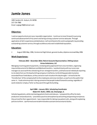 Jamie Jones
____________________________________________________
1405 SandersDr. Auburn,IN 46706
217-714-7980
Email:snglagn78@hotmail.com
Objective:
I seekanopportunitytojoinyour reputable organization. Icontinue tomove forwardinpursuing
continuedadvancementof mycareerand beingastrong customerservice advocate.Through
applicationof skill,experienceanddedication,Iwill contributetothe continuedgrowth,byproviding
outstandingcustomerservice,throughexcellence andawell establishedreputation.
Education:
• August1992-May 1996, Centennial HighSchool,general studies,diplomareceived May1996
Work Experience:
February 2013 - December 2014, Patient Accounts Representative / Billing Liaison
Arrow Ambulance, LLC
Managing incomingpatientpayments,reviewingdailypaperworkfromcrew members,organizing
requireddocumentsforMedicare andMedicaidtransfers. Iworkedcloselywithournurse case
managersto assistwiththe schedulingof non-emergenttransfers,andhadseveral individualsreporting
to me dailyfromour thirdparty billingcompanyinCalifornia.Asthe billingspecialistmyduties
exceededthose listedabove,asthey variedoneachsituationthe daybrought.I strivedtobe the
‘friendlyface’of the companybothtothe employeesandcrew members,aswell astothe publicthat
came in. I tookextreme pride inbeingsomeone thatpeople lookedforwardtoseeing,regardlessif
workrelatedor simplya‘hello’as theywentthroughthe building.
April 2004 – January 2013, Scheduling Coordinator
Robert W. Shafer, DMD, Ltd, Champaign, IL
Schedulingpatients,whilemaintainingpatientchartsandstatuses. I preparedthe office fordaily
productionandproductivity. Iprovidedapositiveatmosphere bywelcomingandgreetingeveryoneas
theyarrivedfortheirappointment. Iwas responsible fortakingnew patientcalls,alongwithexplaining
policiestothem. Iperformedseveraladministrative assistantandsecretarial duties.
 