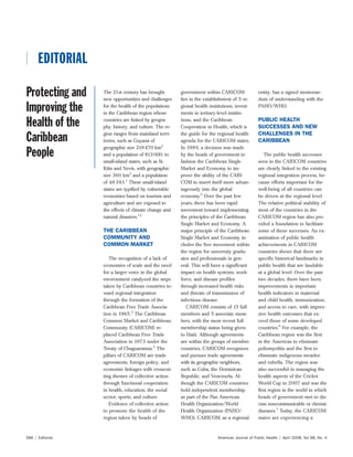 American Journal of Public Health | April 2008, Vol 98, No. 4586 | Editorial
 EDITORIAL EDITORIAL
The 21st century has brought
new opportunities and challenges
for the health of the populations
in the Caribbean region whose
countries are linked by geogra-
phy, history, and culture. The re-
gion ranges from mainland terri-
tories, such as Guyana of
geographic size 219470 km2
and a population of 813000, to
small-island states, such as St.
Kitts and Nevis, with geographic
size 360 km2
and a population
of 48393.1
These small-island
states are typified by vulnerable
economies based on tourism and
agriculture and are exposed to
the effects of climate change and
natural disasters.1,2
THE CARIBBEAN
COMMUNITY AND
COMMON MARKET
The recognition of a lack of
economies of scale and the need
for a larger voice in the global
environment catalyzed the steps
taken by Caribbean countries to-
ward regional integration
through the formation of the
Caribbean Free Trade Associa-
tion in 1965.3
The Caribbean
Common Market and Caribbean
Community (CARICOM) re-
placed Caribbean Free Trade
Association in 1973 under the
Treaty of Chaguaramas.4
The
pillars of CARICOM are trade
agreements, foreign policy, and
economic linkages with crosscut-
ting themes of collective action
through functional cooperation
in health, education, the social
sector, sports, and culture.
Evidence of collective action
to promote the health of the
region taken by heads of
government within CARICOM
lies in the establishment of 5 re-
gional health institutions, invest-
ments in tertiary-level institu-
tions, and the Caribbean
Cooperation in Health, which is
the guide for the regional health
agenda for the CARICOM states.
In 1989, a decision was made
by the heads of government to
fashion the Caribbean Single
Market and Economy to im-
prove the ability of the CARI-
COM to insert itself more advan-
tageously into the global
economy.5
Over the past few
years, there has been rapid
movement toward implementing
the principles of the Caribbean
Single Market and Economy. A
major principle of the Caribbean
Single Market and Economy in-
cludes the free movement within
the region for university gradu-
ates and professionals in gen-
eral. This will have a significant
impact on health systems, work-
force, and disease profiles
through increased health risks
and threats of transmission of
infectious disease.
CARICOM consists of 15 full
members and 5 associate mem-
bers, with the most recent full
membership status being given
to Haiti. Although agreements
are within the groups of member
countries, CARICOM recognizes
and pursues trade agreements
with its geographic neighbors,
such as Cuba, the Dominican
Republic, and Venezuela. Al-
though the CARICOM countries
hold independent membership
as part of the Pan American
Health Organization/World
Health Organization (PAHO/
WHO), CARICOM, as a regional
entity, has a signed memoran-
dum of understanding with the
PAHO/WHO.
PUBLIC HEALTH
SUCCESSES AND NEW
CHALLENGES IN THE
CARIBBEAN
The public health successes
seen in the CARICOM countries
are clearly linked to the existing
regional integration process, be-
cause efforts important for the
well-being of all countries can
be driven at the regional level.
The relative political stability of
most of the countries in the
CARICOM region has also pro-
vided a foundation to facilitate
some of these successes. An ex-
amination of public health
achievements in CARICOM
countries shows that there are
specific historical landmarks in
public health that are laudable
at a global level. Over the past
two decades, there have been
improvements in important
health indicators in maternal
and child health, immunization,
and access to care, with impres-
sive health outcomes that ex-
ceed those of some developed
countries.6
For example, the
Caribbean region was the first
in the Americas to eliminate
poliomyelitis and the first to
eliminate indigenous measles
and rubella. The region was
also successful in managing the
health aspects of the Cricket
World Cup in 2007 and was the
first region in the world in which
heads of government met to dis-
cuss noncommunicable or chronic
diseases.7
Today, the CARICOM
states are experiencing a
Protecting and
Improving the
Health of the
Caribbean
People
 