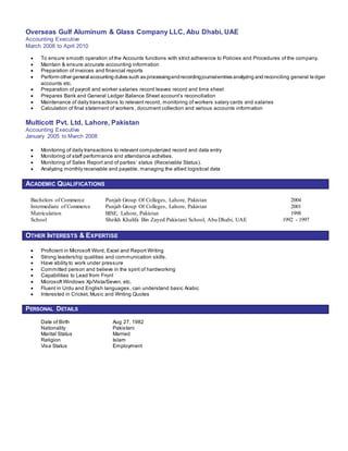 Overseas Gulf Aluminum & Glass Company LLC, Abu Dhabi, UAE
Accounting Executive
March 2008 to April 2010
 To ensure smooth operation of the Accounts functions with strict adherence to Policies and Procedures of the company.
 Maintain & ensure accurate accounting information
 Preparation of invoices and financial reports
 Perform other general accounting duties such as processingandrecordingjournalentries analyzing and reconciling general ledger
accounts etc.
 Preparation of payroll and worker salaries record leaves record and time sheet
 Prepares Bank and General Ledger Balance Sheet account’s reconciliation
 Maintenance of daily transactions to relevant record, monitoring of workers salary cards and salaries
 Calculation of final statement of workers, document collection and various accounts information
Multicott Pvt. Ltd, Lahore, Pakistan
Accounting Executive
January 2005 to March 2008
 Monitoring of daily transactions to relevant computerized record and data entry
 Monitoring of staff performance and attendance activities.
 Monitoring of Sales Report and of parties’ status (Receivable Status).
 Analyzing monthly receivable and payable, managing the allied logistical data
ACADEMIC QUALIFICATIONS
Bachelors of Commerce Punjab Group Of Colleges, Lahore, Pakistan 2004
Intermediate of Commerce Punjab Group Of Colleges, Lahore, Pakistan 2001
Matriculation BISE, Lahore, Pakistan 1998
School Sheikh Khalifa Bin Zayed Pakistani School, Abu Dhabi, UAE 1992 - 1997
OTHER INTERESTS & EXPERTISE
 Proficient in Microsoft Word, Excel and Report Writing
 Strong leadership qualities and communication skills.
 Have ability to work under pressure
 Committed person and believe in the spirit of hardworking
 Capabilities to Lead from Front
 Microsoft Windows Xp/Vista/Seven, etc.
 Fluent in Urdu and English languages, can understand basic Arabic
 Interested in Cricket, Music and Writing Quotes
PERSONAL DETAILS
Date of Birth Aug 27, 1982
Nationality Pakistani
Marital Status Married
Religion Islam
Visa Status Employment
 