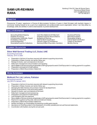 SAMI-UR-REHMAN
RANA
Building 2,Flat 201,Near Al Qusais Oasis,
Damascus Street,Dubai
sami.rana@hotmail.com
+971 52 458 3517
OBJECTIVE
Possessing 10 years’ experience in Finance & Administration functions (3 years in Arab Emirates) with bachelor degree in
commerce; looking forward to be a part of an established and professionally sound organization where I can fully utilize my
knowledge, skills and abilities in order to lead towards my career development.
SKILLS & EXPERTISE
- Accounting & Book Keeping - Cash flow Statement & Petty Cash - Vouching & Posting
- Payables & Invoicing - Payables & Vendor Reconciliations - Bank Reconciliation
- Compensation & Benefits, Payroll - Budgeting & Planning - Receivables & Aging
- Finalization of Accounts - External Audit Coordination - Internal Audit Coordination
- Financial Reporting - General Ledger & Trial Balance - Taxation & Secretarial
- Receivable/Customer Collections - Banking & Allied (Pay orders, transfers) - Monthly Closing
CURRENT OCCUPATION
Silver Wall General Trading LLC, Dubai, UAE
Accounting Executive
February 2015 to Date
 Preparation of all kind of vouchers required with relevant supporting documents.
 Preparation of Sales Invoices and vendor follow ups.
 Receipt of checks, cash and deposits to the bank.
 Petty Cash management, documentation and reporting.
 Reconciliationof vendor accounts and generationofA/P agingreportto assist Chief Accountant in making payment to suppliers.
 Preparation and payment of staff salaries.
 Preparation of Bank Reconciliation Statement.
WORK EXPERIENCE
Multicott Pvt. Ltd, Lahore, Pakistan
Accounting Executive
July 2010 to January 2015
 Preparation of all kind of vouchers required with relevant supporting documents.
 Preparation of Sales Invoices and vendor follow ups.
 Arranging the Sale Invoices and purchase invoice for tax department.
 Posting of transactions in the accounting system.
 Receipt of checks, cash and deposits to the bank.
 Petty Cash management and processing.
 Preparation and payment of staff salaries.
 Cash Budget to plan the payments.
 ReconciliationofVendor accounts and generationofA/P agingreportto assist Chief Accountant in making payment to suppliers.
 Payment to suppliers by Pay order, Demand Draft and checks.
 Preparation of Bank Reconciliation Statement.
 Review and follow up of receivables by preparing monthly aging reports.
 Assistance to Chief Accountant in the preparation of monthly, quarterly and annual financial statements.
 Coordination with Auditors during the annual audit.
 