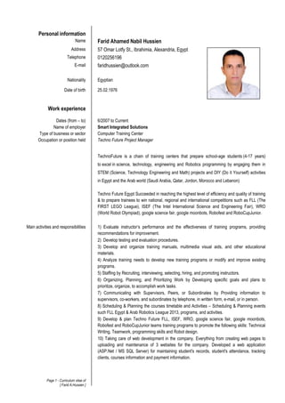 Page 1 - Curriculum vitae of
[ Farid A.Hussien ]
Personal information
Name Farid Ahamed Nabil Hussien
Address 57 Omar Lotfy St., Ibrahimia, Alexandria, Egypt
Telephone 0120256196
E-mail faridhussien@outlook.com
Nationality Egyptian
Date of birth 25.02.1976
Work experience
Dates (from – to) 6/2007 to Current
Name of employer Smart Integrated Solutions
Type of business or sector Computer Training Center
Occupation or position held Techno Future Project Manager
TechnoFuture is a chain of training centers that prepare school-age students (4-17 years)
to excel in science, technology, engineering and Robotics programming by engaging them in
STEM (Science, Technology Engineering and Math) projects and DIY (Do it Yourself) activities
in Egypt and the Arab world (Saudi Arabia, Qatar, Jordon, Morocco and Lebanon)
Techno Future Egypt Succeeded in reaching the highest level of efficiency and quality of training
& to prepare trainees to win national, regional and international competitions such as FLL (The
FIRST LEGO League), ISEF (The Intel International Science and Engineering Fair), WRO
(World Robot Olympiad), google science fair, google moonbots, Robofest and RoboCupJunior.
Main activities and responsibilities 1) Evaluate instructor’s performance and the effectiveness of training programs, providing
recommendations for improvement.
2) Develop testing and evaluation procedures.
3) Develop and organize training manuals, multimedia visual aids, and other educational
materials.
4) Analyze training needs to develop new training programs or modify and improve existing
programs.
5) Staffing by Recruiting, interviewing, selecting, hiring, and promoting instructors.
6) Organizing, Planning, and Prioritizing Work by Developing specific goals and plans to
prioritize, organize, to accomplish work tasks.
7) Communicating with Supervisors, Peers, or Subordinates by Providing information to
supervisors, co-workers, and subordinates by telephone, in written form, e-mail, or in person.
8) Scheduling & Planning the courses timetable and Activities – Scheduling & Planning events
such FLL Egypt & Arab Robotics League 2013, programs, and activities.
9) Develop & plan Techno Future FLL, ISEF, WRO, google science fair, google moonbots,
Robofest and RoboCupJunior teams training programs to promote the following skills: Technical
Writing, Teamwork, programming skills and Robot design.
10) Taking care of web development in the company. Everything from creating web pages to
uploading and maintenance of 3 websites for the company. Developed a web application
(ASP.Net / MS SQL Server) for maintaining student's records, student's attendance, tracking
clients, courses information and payment information.
 
