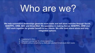 ● Established in 2002
● Represent several top 10 volume dealerships
● Scalable without compromising dedicated attention to individual client needs
We help automotive dealerships generate more leads and sell more vehicles through Social,
SEM/PPC, ORM, SEO and Direct Mail. We specialize in making Social, SEM/PPC, ORM and
SEO work together for greater benefit to our clients. We offer both stand alone and fully
integrated options.
Who are we?
 