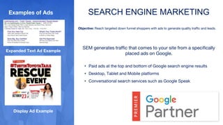 SEARCH ENGINE MARKETING
Objective: Reach targeted down funnel shoppers with ads to generate quality traffic and leads.
SEM generates traffic that comes to your site from a specifically
placed ads on Google.
• Paid ads at the top and bottom of Google search engine results
• Desktop, Tablet and Mobile platforms
• Conversational search services such as Google Speak
Display Ad Example
Expanded Text Ad Example
Examples of Ads
 
