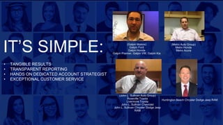 (Galpin Motors)
Galpin Ford
Galpin Honda
Galpin Premier, Galpin VW, Galpin Kia
• TANGIBLE RESULTS
• TRANSPARENT REPORTING
• HANDS ON DEDICATED ACCOUNT STRATEGIST
• EXCEPTIONAL CUSTOMER SERVICE
(Metro Auto Group)
Metro Honda
Metro Acura
(John L. Sullivan Auto Group)
Roseville Toyota
Livermore Toyota
John L. Sullivan Chevrolet
John L. Sullivan Chrysler Dodge Jeep
RAM
Huntington Beach Chrysler Dodge Jeep RAM
IT’S SIMPLE:
 