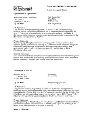 Ken Dugan Phone: 612-924-0743 Cell: 612-240-9612
2928 Dean Parkway #4D
Minneapolis, MN 55416 E-mail: kendugan@visi.com
September 89 to September 97
Wunderlich-Malec Engineering
5501 Feltl Rd.
Mennetonka, MN 55343
Neil Wunderlich
Walt Malec
612-933-3222
My Job Title: PLC Programmer
Job Narrative:
I was involved in the programming of PLCs to provide SCADA systems in many
industrial settings. My primary job function was to understand industrial processes and
write PLC programs to provide correct system sequencing and safety interlocks. I
also worked within a team environment to provide information to the programmers of the
HMI for the correct interface to the PLC
Process Exposure:
Batch weighing, dilute phase pneumatic conveying, roller conveyor systems, chain
conveyor systems, conveyor data tracking, PLC database systems, automated storage and
retrieval warehouse systems, motor controls, Panelview MMI programming, PLC
programming (Allen Bradley, Modicon and Square-D), and interface to HMIs
(Wonderware, Fix, etc.).
Industry Exposure:
Food (cereal manufacture), refrigeration controls (engine room), environmental safeguards
controls, feed mill systems, grain handling, power generation controls, power distribution
controls, automotive industry, grain milling, hardboard manufacture.
February 88 to June 89
Dynamic Air Inc.
1125 Wolters Blvd.
St. Paul, MN. 55110
Bob Swanson
651-484-2900
My Job Title: Programming Specialist
Job Narrative:
. My job duties included programming PLCs for use in the dense phase pneumatic
conveying industry. I have programmed logic controllers to provide operational and safety
interlocks and am familiar with most types of pneumatic controls. I also did field checking
of hardware and software to place systems into operation. I use an IBM PC using Taylor
industrial software in the programming of Allen Bradley and Modicon controllers.
Process Exposure:
PLC programming on Allen Bradley, Modicon, Square-D, and Reliance Electric, industrial
sensors and equipment, special interfaces to the PLC, panel layout and drafting (on the
board), dense phase pneumatic conveying, air blending,
Industry Exposure:
 