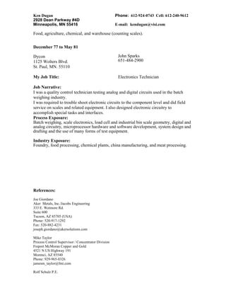 Ken Dugan Phone: 612-924-0743 Cell: 612-240-9612
2928 Dean Parkway #4D
Minneapolis, MN 55416 E-mail: kendugan@visi.com
Food, agriculture, chemical, and warehouse (counting scales).
December 77 to May 81
Dycon
1125 Wolters Blvd.
St. Paul, MN. 55110
John Sparks
651-484-2900
My Job Title: Electronics Technician
Job Narrative:
I was a quality control technician testing analog and digital circuits used in the batch
weighing industry.
I was required to trouble shoot electronic circuits to the component level and did field
service on scales and related equipment. I also designed electronic circuitry to
accomplish special tasks and interfaces.
Process Exposure:
Batch weighing, scale electronics, load cell and industrial bin scale geometry, digital and
analog circuitry, microprocessor hardware and software development, system design and
drafting and the use of many forms of test equipment.
Industry Exposure:
Foundry, food processing, chemical plants, china manufacturing, and meat processing.
References:
Joe Giordano
Aker Metals, Inc./Jacobs Engineering
333 E. Wetmore Rd.
Suite 600
Tucson, AZ 85705 (USA)
Phone: 520-917-1292
Fax: 520-882-4231
joseph.giordano@akersolutions.com
Mike Taylor
Process Control Supervisor / Concentrator Division
Freport McMoran Copper and Gold
4521 N US Highway 191
Morenci, AZ 85540
Phone: 929-965-0326
jamesm_taylor@fmi.com
Rolf Schulz P.E.
 
