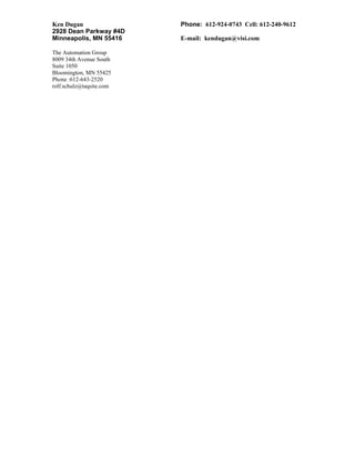 Ken Dugan Phone: 612-924-0743 Cell: 612-240-9612
2928 Dean Parkway #4D
Minneapolis, MN 55416 E-mail: kendugan@visi.com
The Automation Group
8009 34th Avenue South
Suite 1050
Bloomington, MN 55425
Phone :612-643-2520
rolf.schulz@taqsite.com
 