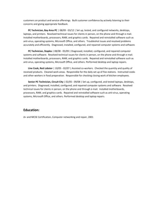 customers on product and service offereings. Built customer confidence by actively listening to their
concerns and giving appropriate feedback.
PC Technician, Bay Area PC | 08/09 - 03/12 | Set up, tested, and configured networks, desktops,
laptops, and printers. Resolved technical issues for clients in person, on the phone and through e-mail.
Installed motherboards, processors, RAM, and graphics cards. Repaired and reinstalled software such as
anti-virus, operating systems, Microsoft Office, and others. Troubleshot issues and resolved problems
accurately and efficiently. Diagnosed, installed, configured, and repaired computer systems and software.
PC Technician, Staples | 08/08 - 05/09 | Diagnosed, installed, configured, and repaired computer
systems and software. Resolved technical issues for clients in person, on the phone and through e-mail.
Installed motherboards, processors, RAM, and graphics cards. Repaired and reinstalled software such as
anti-virus, operating systems, Microsoft Office, and others. Performed desktop and laptop repairs.
Line Cook, Red Lobster | 10/05 - 02/07 | Assisted co-workers. Checked the quantity and quality of
received products. Cleaned work areas. Responsible for the daily set up of five stations. Instructed cooks
and other workers in food preperation. Responsible for checking closing work of kitchen employees.
Senior PC Technician, Circuit City | 02/05 - 09/08 | Set up, configured, and tested laptops, desktops,
and printers. Diagnosed, installed, configured, and repaired computer systems and software. Resolved
technical issues for clients in person, on the phone and through e-mail. Installed motherboards,
processors, RAM, and graphics cards. Repaired and reinstalled software such as anti-virus, operating
systems, Microsoft Office, and others. Performed desktop and laptop repairs.
Education:
A+ and MCSE Certification, Computer networking and repair, 2001
 