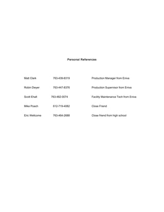 Personal References
Matt Clark 763-439-8319 Production Manager from Eniva
Robin Dwyer 763-447-8376 Production Supervisor from Eniva
Scott Ehalt 763-482-0074 Facility Maintenance Tech from Eniva
Mike Poach 612-719-4082 Close Friend
Eric Wellcome 763-464-2688 Close friend from high school
 
