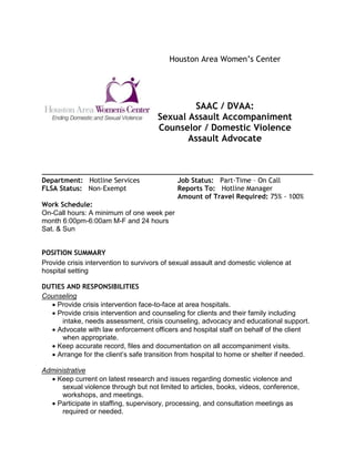 Houston Area Women’s Center
SAAC / DVAA:
Sexual Assault Accompaniment
Counselor / Domestic Violence
Assault Advocate
Department: Hotline Services Job Status: Part-Time – On Call
FLSA Status: Non-Exempt Reports To: Hotline Manager
Amount of Travel Required: 75% - 100%
Work Schedule:
On-Call hours: A minimum of one week per
month 6:00pm-6:00am M-F and 24 hours
Sat. & Sun
POSITION SUMMARY
Provide crisis intervention to survivors of sexual assault and domestic violence at
hospital setting
DUTIES AND RESPONSIBILITIES
Counseling
 Provide crisis intervention face-to-face at area hospitals.
 Provide crisis intervention and counseling for clients and their family including
intake, needs assessment, crisis counseling, advocacy and educational support.
 Advocate with law enforcement officers and hospital staff on behalf of the client
when appropriate.
 Keep accurate record, files and documentation on all accompaniment visits.
 Arrange for the client’s safe transition from hospital to home or shelter if needed.
Administrative
 Keep current on latest research and issues regarding domestic violence and
sexual violence through but not limited to articles, books, videos, conference,
workshops, and meetings.
 Participate in staffing, supervisory, processing, and consultation meetings as
required or needed.
 