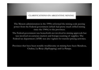 The Menem administration in the 1990s reformed the mining code passing
power from the Federal government (which had pretty much stifled mining
since the 1940s) to the provinces.
The Federal government was henceforth not involved in mining approvals but
was involved on currency matters and foreign sourcing of supplies. The
Federal tax department (AFIP) was also vigilant for transfer-pricing activities.
Provinces that have been notably troublesome on mining have been Mendoza,
Chubut, La Rioja (flipflopping) and La Pampa.
CLARIFICATIONS ON ARGENTINE MINING
 