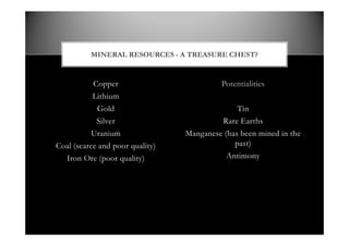 Copper
Lithium
Gold
Silver
Uranium
Coal (scarce and poor quality)
Iron Ore (poor quality)
Potentialities
Tin
Rare Earths
Manganese (has been mined in the
past)
Antimony
MINERAL RESOURCES - A TREASURE CHEST?
 