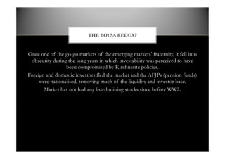 Once one of the go-go markets of the emerging markets fraternity, it fell into
obscurity during the long years in which investability was perceived to have
been compromised by Kirchnerite policies.
Foreign and domestic investors fled the market and the AFJPs (pension funds)
were nationalised, removing much of the liquidity and investor base.
Market has not had any listed mining stocks since before WW2.
THE BOLSA REDUX?
 