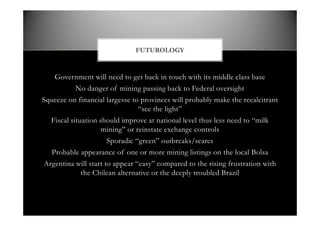 Government will need to get back in touch with its middle class base
No danger of mining passing back to Federal oversight
Squeeze on financial largesse to provinces will probably make the recalcitrant
see the light
Fiscal situation should improve at national level thus less need to milk
mining or reinstate exchange controls
Sporadic green outbreaks/scares
Probable appearance of one or more mining listings on the local Bolsa
Argentina will start to appear easy compared to the rising frustration with
the Chilean alternative or the deeply troubled Brazil
FUTUROLOGY
 