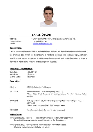BARIŞ ÖZCAN
Address: :Turkey İstanbul Ataşehir Merkez 56 Ada Manolya 2/9 No 7
Phone Number : +90 543 219 24 45
E-mail : barisozcan89@gmail.com
Career Goal
I would like to continue my career in an international research and development environment where I
can challenge both myself and the problems at hand and specialize on a particular topic, preferably
on robotics or human factors and ergonomics while maintaining international relations in order to
become an international research and development engineer.
Personal Information
Birth Date : 18/09/1989
Birth Place : İstanbul
Marital Status : Bachelor
Education
2015- … I.T.U Mechatronics PhD Degree
2011-2014 I.T.U Mechatronics Masters Degree (GPA : 3.19)
Thesis Title: Multi-Sensor Lane Tracking and Lane Departure Warning System
Design
2007-2011 Bahçeşehir University Faculty of Engineering Mechatronics Engineering.
(GPA:2.85)
Thesis Title: Horizontal Axis Wind Turbine HAWT)
2003-2007 Kartal Anadolu Lisesi (German Foreign Language)
Experience
July-August 2009(As Trainee) Vestel City Dishwasher Factory, R&D Department
 Designing laboratory tests and reporting results of the dishwashers.
July-August 2010(As Trainee) Pipelife-Arılı Plastics Pipe Production Factory
 Checking Production and initializing extruders.
 