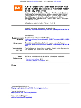 deficiency phenotype
an attenuated constitutional mismatch repair
founder mutation withPMS2A homozygous
and William D Foulkes
Katharina Wimmer, Barbara Young, George Chong, Marc D Tischkowitz
David E Goldgar, Jun Zhu, Marina De Rosa, Stephen B Gruber,
Camelia Stefanovici, Anne Durandy, Robert A Hegele, Bing-Jian Feng,
Adrian Gologan, Victoria A Marcus, Bernard Chodirker, Albert Chudley,
Lili Li, Nancy Hamel, Kristi Baker, Michael J McGuffin, Martin Couillard,
published online February 17, 2015J Med Genet
http://jmg.bmj.com/content/early/2015/02/17/jmedgenet-2014-102934
Updated information and services can be found at:
These include:
Material
Supplementary
.DC1.html
http://jmg.bmj.com/content/suppl/2015/02/17/jmedgenet-2014-102934
Supplementary material can be found at:
References
#BIBL
http://jmg.bmj.com/content/early/2015/02/17/jmedgenet-2014-102934
This article cites 18 articles, 6 of which you can access for free at:
service
Email alerting
box at the top right corner of the online article.
Receive free email alerts when new articles cite this article. Sign up in the
Collections
Topic Articles on similar topics can be found in the following collections
(823)Genetic screening / counselling
(217)Screening (oncology)
Notes
http://group.bmj.com/group/rights-licensing/permissions
To request permissions go to:
http://journals.bmj.com/cgi/reprintform
To order reprints go to:
http://group.bmj.com/subscribe/
To subscribe to BMJ go to:
group.bmj.comon April 3, 2015 - Published byhttp://jmg.bmj.com/Downloaded from
 