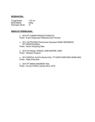 KESEHATAN :
Tinggi Badan : 175 cm
Berat Badan : 60kg
Golongan Darah : O
RIWAYAT PERKRJAAN :
 2010 PT.CAMAR PRODUCTIONS EO
Posisi : Event Organisasi Pelaksana dan Promosi
 2011 OUTPUTING Penerimaan Karyawan BANK INDONESIA
(PT.PROPOTENZIA)
Posisi : Admin Outputing Data
 2012 Art Design JUNGLE LAND BAKRIE LAND
Posisi : Designer Support
 2013 SENTUL ALAYA (Sentul City) PT.KARYA BINTANG GEMILANG
Posisi : Sales Executive .
 2015 PT.BANK DANAMON Ttbk.
Posisi : Account Officer sampai tahun 2016
 