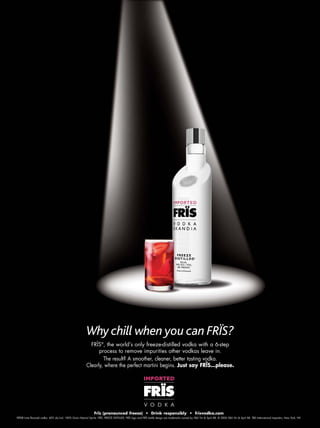 Frïs (pronounced freeze) • Drink responsibly • frisvodka.com
FRÏS® Lime flavored vodka. 40% alc/vol. 100% Grain Neutral Spirits. FRÏS, FREEZE DISTILLED, FRÏS logo and FRÏS bottle design are trademarks owned by V&S Vin & Sprit AB. © 2006 V&S Vin & Sprit AB. TBD International Importers, New York, NY.
FRÏS®
, the world’s only freeze-distilled vodka with a 6-step
process to remove impurities other vodkas leave in.
The result? A smoother, cleaner, better tasting vodka.
Clearly, where the perfect martini begins. Just say FRÏS...please.
Why chill when you can FRÏS?
 