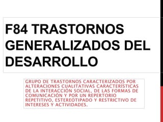 F84 TRASTORNOS
GENERALIZADOS DEL
DESARROLLO
GRUPO DE TRASTORNOS CARACTERIZADOS POR
ALTERACIONES CUALITATIVAS CARACTERÍSTICAS
DE LA INTERACCIÓN SOCIAL, DE LAS FORMAS DE
COMUNICACIÓN Y POR UN REPERTORIO
REPETITIVO, ESTEREOTIPADO Y RESTRICTIVO DE
INTERESES Y ACTIVIDADES.
 